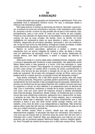 191
54
A EDUCAÇÃO
É pela educação que as gerações se transformam e aperfeiçoam. Para uma
sociedade nova é necessário homens novos. Por isso, a educação desde a
infância é de Importância capital.
Não basta ensinar à criança os elementos da Ciência. Aprender a governar-
se, a conduzir-se como ser consciente e racional, é tão necessário como saber
ler, escrever e contar: é entrar na vida armado não só para a luta material, mas,
principalmente, para a luta moral. É nisso em que menos se tem cuidado.
Presta-se mais atenção em desenvolver as faculdades e os lados brilhantes da
criança, do que as suas virtudes. Na escola, como na família, há muita
negligência em esclarecê-la sobre os seus deveres e sobre o seu destino.
Portanto, desprovida de princípios elevados, Ignorando o alvo da existência,
ela, no dia em que entra na vida pública, entrega-se a todas as ciladas, a todos
os arrebatamentos da paixão, num meio sensual e corrompido.
Mesmo no ensino secundário, aplicam-se a atulhar o cérebro dos
estudantes com um acervo indigesto de noções e fatos, de datas e nomes,
tudo em detrimento da educação moral. A moral da escola, desprovida de
sanção efetiva, sem ideal verdadeiro, é estéril e incapaz de reformar a
sociedade.
Mais pueril ainda é o ensino dado pelos estabelecimentos religiosos, onde
a criança é apossada pelo fanatismo e pela superstição, não adquirindo senão
Idéias falsas sobre a vida presente e a futura. Uma boa educação é, raras
vezes, obra de um mestre. Para despertar na criança as primeiras aspirações
ao bem, para corrigir um caráter difícil, é preciso às vezes a perseverança, a
firmeza, uma ternura de que somente o coração de um pai ou de uma mãe
pode ser suscetível. Se os pais não conseguem corrigir os filhos, como é que
poderia fazê-lo o mestre que tem um grande número de discípulos a dirigir?
Essa tarefa, entretanto, não é tão difícil quanto se pensa, pois não exige
uma ciência profunda. Pequenos e grandes podem preenchê-la, desde que se
compenetrem do alvo elevado e das conseqüências da educação. Sobretudo, é
preciso nos lembrarmos de que esses Espíritos vêm coabitar conosco para que
os ajudemos a vencer os seus defeitos e os preparemos para os deveres da
vida. Com o matrimônio, aceitamos a missão de os dirigir; cumpramo-la, pois,
com amor, mas com amor isento de fraqueza, porque a afeição demasiada
está cheia de perigos. Estudemos, desde o berço, as tendências que a criança
trouxe das suas existências anteriores, apliquemo-nos a desenvolver as boas,
a aniquilar as más. Não lhe devemos dar muitas alegrias, pois é necessário
habituá-la desde logo à desilusão, para que possa compreender que a vida
terrestre é árdua e que não deve contar senão consigo mesma, com seu
trabalho, único meio de obter a sua independência e dignidade. Não tentemos
desviar dela a ação das leis eternas. Há obstáculos no caminho de cada um de
nós; só o critério ensinará a removê-los.
Não confieis vossos filhos a outrem, desde que não sejais a isso
absolutamente coagidos. A educação não deve ser mercenária. Que importa a
uma ama que tal criança fale ou caminhe antes da outra? Ela não tem nem o
interesse nem o amor maternal. Mas, que alegria para uma mãe ao ver o seu
querubim dar os primeiros passos! Nenhuma fadiga, nenhum trabalho detém-
na. Ama! Procedei da mesma forma para com a alma dos vossos filhos. Tende
 