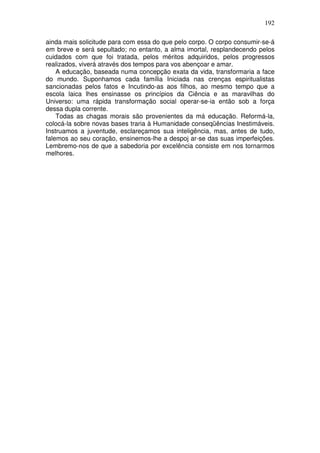192
ainda mais solicitude para com essa do que pelo corpo. O corpo consumir-se-á
em breve e será sepultado; no entanto, a alma imortal, resplandecendo pelos
cuidados com que foi tratada, pelos méritos adquiridos, pelos progressos
realizados, viverá através dos tempos para vos abençoar e amar.
A educação, baseada numa concepção exata da vida, transformaria a face
do mundo. Suponhamos cada família Iniciada nas crenças espiritualistas
sancionadas pelos fatos e Incutindo-as aos filhos, ao mesmo tempo que a
escola laica lhes ensinasse os princípios da Ciência e as maravilhas do
Universo: uma rápida transformação social operar-se-ia então sob a força
dessa dupla corrente.
Todas as chagas morais são provenientes da má educação. Reformá-la,
colocá-la sobre novas bases traria à Humanidade conseqüências Inestimáveis.
Instruamos a juventude, esclareçamos sua inteligência, mas, antes de tudo,
falemos ao seu coração, ensinemos-lhe a despoj ar-se das suas imperfeições.
Lembremo-nos de que a sabedoria por excelência consiste em nos tornarmos
melhores.
 