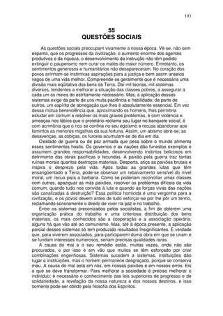 193
55
QUESTÕES SOCIAIS
As questões sociais preocupam vivamente a nossa época. Vê-se, não sem
espanto, que os progressos da civilização, o aumento enorme dos agentes
produtivos e da riqueza, o desenvolvimento da instrução não têm podido
extinguir o pauperismo nem curar os males do maior número. Entretanto, os
sentimentos generosos e humanitários não desapareceram. No coração dos
povos aninham-se instintivas aspirações para a justiça e bem assim anseios
vagos de uma vida melhor. Compreende-se geralmente que é necessária uma
divisão mais eqüitativa dos bens da Terra. Daí mil teorias, mil sistemas
diversos, tendentes a melhorar a situação das classes pobres, a assegurar a
cada um os meios do estritamente necessário. Mas, a aplicação desses
sistemas exige da parte de uns muita paciência e habilidade; da parte de
outros, um espírito de abnegação que lhes é absolutamente essencial. Em vez
dessa mútua benevolência que, aproximando os homens, lhes permitiria
estudar em comum e resolver os mais graves problemas, é com violência e
ameaças nos lábios que o proletário reclama seu lugar no banquete social; é
com acrimônia que o rico se confina no seu egoísmo e recusa abandonar aos
famintos as menores migalhas da sua fortuna. Assim, um abismo abre-se; as
desavenças, as cobiças, os furores acumulam-se de dia em dia.
Oestado de guerra ou de paz armada que pesa sobre o mundo alimenta
esses sentimentos hostis. Os governos e as nações dão funestos exemplos e
assumem grandes responsabilidades, desenvolvendo instintos belicosos em
detrimento das obras pacíficas e fecundas. A paixão pela guerra traz tantas
ruínas morais quantos destroços materiais. Desperta, atiça as paixões brutais e
inspira o desprezo pela vida. Após todas as grandes lutas que têm
ensangüentado a Terra, pode-se observar um rebaixamento sensível do nível
moral, um recuo para a barbaria. Como se poderiam reconciliar umas classes
com outras, apaziguar as más paixões, resolver os problemas difíceis da vida
comum, quando tudo nos convida à luta e quando as forças vivas das nações
são canalizadas à destruição? Essa política homicida é uma vergonha para a
civillzação, e os povos devem antes de tudo esforçar-se por lhe pôr um termo,
reclamando sonoramente o direito de viver na paz e no trabalho.
Entre os sistemas preconizados pelos socialistas, a fim de obterem uma
organização prática do trabalho e uma criteriosa distribuição dos bens
materiais, os mais conhecidos são a cooperação e a associação operária;
alguns há que vão até ao comunismo. Mas, até à época presente, a aplicação
parcial desses sistemas só tem produzido resultados Insignificantes. É verdade
que, para viverem associados, para participarem duma obra em que se unam e
se fundam interesses numerosos, seriam precisas qualidades raras.
A causa do mal e o seu remédio estão, muitas vezes, onde não são
procurados, e por isso é em vão que muitos se têm esforçado por criar
combinações engenhosas. Sistemas sucedem a sistemas, instituições dão
lugar a instituições, mas o homem permanece desgraçado, porque se conserva
mau. A causa do mal está em nós, em nossas paixões e em nossos erros. Eis
o que se deve transformar. Para melhorar a sociedade é preciso melhorar o
individuo; é necessário o conhecimento das leis superiores de progresso e de
solidariedade, a revelação da nossa natureza e dos nossos destinos, e isso
somente pode ser obtido pela filosofia dos Espíritos.
 