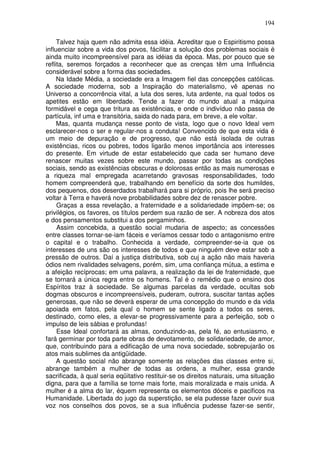 194
Talvez haja quem não admita essa idéia. Acreditar que o Espiritismo possa
influenciar sobre a vida dos povos, fácilitar a solução dos problemas sociais é
ainda muito incompreensível para as idéias da época. Mas, por pouco que se
reflita, seremos forçados a reconhecer que as crenças têm uma Influência
considerável sobre a forma das sociedades.
Na Idade Média, a sociedade era a Imagem fiel das concepções católicas.
A sociedade moderna, sob a Inspiração do materialismo, vê apenas no
Universo a concorrência vital, a luta dos seres, luta ardente, na qual todos os
apetites estão em liberdade. Tende a fazer do mundo atual a máquina
formidável e cega que tritura as existências, e onde o indivíduo não passa de
partícula, inf uma e transitória, saida do nada para, em breve, a ele voltar.
Mas, quanta mudança nesse ponto de vista, logo que o novo Ideal vem
esclarecer-nos o ser e regular-nos a conduta! Convencido de que esta vida é
um meio de depuração e de progresso, que não está isolada de outras
existências, ricos ou pobres, todos ligarão menos importância aos interesses
do presente. Em virtude de estar estabelecido que cada ser humano deve
renascer muitas vezes sobre este mundo, passar por todas as condições
sociais, sendo as existências obscuras e dolorosas então as mais numerosas e
a riqueza mal empregada acarretando gravosas responsabilidades, todo
homem compreenderá que, trabalhando em benefício da sorte dos humildes,
dos pequenos, dos deserdados trabalhará para si próprio, pois lhe será preciso
voltar à Terra e haverá nove probabilidades sobre dez de renascer pobre.
Graças a essa revelação, a fraternidade e a solidariedade impõem-se; os
privilégios, os favores, os títulos perdem sua razão de ser. A nobreza dos atos
e dos pensamentos substitui a dos pergaminhos.
Assim concebida, a questão social mudaria de aspecto; as concessões
entre classes tornar-se-iam fáceis e veríamos cessar todo o antagonismo entre
o capital e o trabalho. Conhecida a verdade, compreender-se-ia que os
interesses de uns são os interesses de todos e que ninguém deve estar sob a
pressão de outros. Daí a justiça distributiva, sob cuj a ação não mais haveria
ódios nem rivalidades selvagens, porém, sim, uma confiança mútua, a estima e
a afeição recíprocas; em uma palavra, a realização da lei de fraternidade, que
se tornará a única regra entre os homens. Tal é o remédio que o ensino dos
Espíritos traz à sociedade. Se algumas parcelas da verdade, ocultas sob
dogmas obscuros e incompreensíveis, puderam, outrora, suscitar tantas ações
generosas, que não se deverá esperar de uma concepção do mundo e da vida
apoiada em fatos, pela qual o homem se sente ligado a todos os seres,
destinado, como eles, a elevar-se progressivamente para a perfeição, sob o
impulso de leis sábias e profundas!
Esse Ideal confortará as almas, conduzindo-as, pela fé, ao entusiasmo, e
fará germinar por toda parte obras de devotamento, de solidariedade, de amor,
que, contribuindo para a edificação de uma nova sociedade, sobrepujarão os
atos mais sublimes da antigüidade.
A questão social não abrange somente as relações das classes entre si,
abrange também a mulher de todas as ordens, a mulher, essa grande
sacrificada, à qual seria eqüitativo restituir-se os direitos naturais, uma situação
digna, para que a família se torne mais forte, mais moralizada e mais unida. A
mulher é a alma do lar, équem representa os elementos dóceis e pacificos na
Humanidade. Libertada do jugo da superstição, se ela pudesse fazer ouvir sua
voz nos conselhos dos povos, se a sua influência pudesse fazer-se sentir,
 