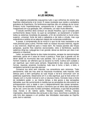 196
56
A LEI MORAL
Nas páginas precedentes expusemos tudo o que colhemos do ensino dos
Espíritos relativamente à lei moral. É nessa revelação que reside a verdadeira
grandeza do Espiritismo, Os fenômenos espíritas são um prólogo da lei moral.
Embora muito imperfeitamente, comparemo-los à casca revestindo o fruto:
inseparáveis em sua gestação, têm, entretanto, um valor muito diferente.
O estudo científico deve conduzir ao estudo filosófico, que é coroado pelo
conhecimento dessa moral, na qual se completam, se esclarecem e fundem
todos os sistemas moralistas do passado, a fim de constituírem a moral única,
superior, universal, fonte de toda a sabedoria e de toda a virtude, mas cuja
experiência e prática só se adquirem depois de numerosas existências.
A posse, a compreensão da lei moral é o que há de mais necessário e de
mais precioso para a alma. Permite medir os nossos recursos Internos, regular
o seu exercício, dispô-los para o nosso bem. As nossas paixões são forças
perigosas, quando lhes estamos escravizados; úteis e benfeitoras, quando
sabemos dirigi-las; subjugá-las é ser grande; deixar-se dominar por elas é ser
pequeno e miserável.
Leitor, se queres libertar-te dos males terrestres, escapar às reencarnações
dolorosas, grava em ti essa lei moral e pratica-a. Fase que a grande voz do
dever abafe os murmúrios das tuas paixões. Dá o que for Indispensável ao
homem material, ser efêmero que se esvairá na morte. Cultiva com cuidado o
ser espiritual, que viverá para sempre. Desprende-te das coisas perecíveis;
honras, riquezas, prazeres mundanos, tudo isso é fumo; o bem, o belo, o
verdadeiro somente é que são eternos!
Conserva tua alma sem máculas, tua consciência sem remorsos. Todo
pensamento, todo ato mau atrai as impurezas mundanas; todo Impulso, todo
esforço para o bem centuplica as tuas forças e far-te-á comunicar com as
potências superiores. Desenvolve em ti a vida espiritual, que te fará entrar em
relação com o mundo invisível e com a natureza inteira. Consiste nisso a fonte
do verdadeiro poder, e, ao mesmo tempo, a dos gozos e das sensações
delicadas, que irão aumentando à medida que as sensações da vida exterior se
enfraquecerem com a idade e com o desprendimento das coisas terrestres.
Nas horas de recolhimento, escuta a harmonia que se eleva das profundezas
do teu ser, como eco dos mundos sonhados, entrevistos, e que fala de grandes
lutas morais e de nobres ações. Nessas sensações íntimas, nessas
inspirações, desconhecidas dos sensuais e dos maus, reconhece o prelúdio da
vida livre dos espaços e um prelibar das felicidades reservadas ao Espírito
justo, bom e valoroso.
 