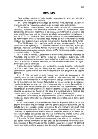 197
RESUMO
Para melhor esclarecer este estudo, resumiremos, aqui, os princípios
essenciais da filosofia dos Espíritos.
1º — Uma inteligência divina rege os mundos. Nela, identifica-se a Lei, lei
imanente, eterna, reguladora, à qual seres e coisas estão submetidos.
2º — Assim como o homem, sob seu invólucro material, continuamente
renovado, conserva sua identidade espiritual, esse eu indestrutível, essa
consciência em que se reconhece e se possui, assim também o Universo, sob
suas aparências mutáveis, se possui e se reflete numa unidade central que é o
seu Eu. O Eu do Universo é Deus, lei viva, unidade suprema onde confinam e
se harmonisam todas as relações, foco imenso de lus e de perfeição donde
irradiam e se expandem, por todas as humanidades, Justiça, Sabedoria, Amor!
3º — No Universo, tudo evolve e tende para um estado superior. Tudo se
transforma e se aperfeiçoa. Do seio dos abismos a vida eleva-se, a princípio
confusa, indecisa, animando formas inumeráveis cada vez mais per feitas,
depois desabrocha no ser humano, adquire entAo consciência, razão, vontade,
e constitui a alma ou Espírito.
IV— A alma é imortal. Coroamento e síntese das potências inferiores da
Natureza, ela contém em germe todas as faculdades superiores, está
destinada a desenvolvê-las pelos seus trabalhos e esforços, encarnando em
mundos materiais, e tende a elevar-se, através de vidas sucessivas, de degrau
em degrau, para a perfeição.
A alma tem dois invólucros: um, temporário, o corpo terrestre, instrumento
de luta e de prova, que se desagrega no momento da morte; o outro,
permanente, corpo fluídico, que lhe é inseparável e que progride e se depura
com ela.
V — A vida terrestre é uma escola, um meio de educação e de
aperfeiçoamento pelo trabalho, pelo estudo e pelo sofrimento. Não há nem
felicidade nem mal eternos. A recompensa ou o castigo consistem na extensão
ou no encurtamento das nossas faculdades, do nosso campo de percepção,
resultante do bom ou mau uso que houvermos feito do nosso livre-arbítrio, e
das aspira ções ou tendências que houvermos em nós desenvolvido. Livre e
responsável, a alma traz em si a lei dos seus destinos; prepara, no presente, as
alegrias ou as dores do futuro. A vida atual é a consequência, a herança das
nossas vidas precedentes e a condição das que se lhe devem seguir.
O Espírito se esclarece, se engrandece em potência intelectual e moral, à
medida do trajeto efetuado e da impulsão dada a seus atos para o bem e para
a verdade.
VI — Uma estreita solidariedade une todos os Espíritos, idênticos na sua
origem e nos seus fins, diferentes somente por sua situação transitória, uns no
estado livre, no espaço; outros, revestidos de um invólucro perecível, mas
passando alternadamente de um estado a outro, não sendo a morte mais que
uma fase de repouso entre duas existências terrestres. Gerados por Deus, seu
Pai comum, todos os Espíritos são irmãos e formam uma imensa família. Uma
comunhão perpétua e de constantes relações liga os mortos aos vivos.
VII — Os Espíritos classificam-se no espaço em virtude da densidade do
seu corpo fluídico, correlativa ao seu grau de adiantamento e de depura ção.
Sua situação é determinada por leis exatas; essas leis exercem no domínio
moral uma ação análoga à que as leis de atração e de gravidade executam na
 