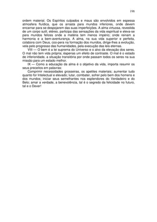 198
ordem material. Os Espíritos culpados e maus são envolvidos em espessa
atmosfera fluídica, que os arrasta para mundos inferiores, onde devem
encarnar para se despojarem das suas imperfeíções. A alma virtuosa, revestida
de um corpo sutil, etéreo, participa das sensações da vida espiritual e eleva-se
para mundos felizes onde a matéria tem menos império; onde reinam a
harmonia e a bem-aventurança. A alma, na sua vida superior e perfeita,
colabora com Deus, coo-pera na formação dos mundos, dirige-lhes a evolução,
vela pelo progresso das humanidades, pela execução das leis eternas.
VIII — O bem é a lei suprema do Universo e o alvo da elevação dos seres.
O mal não tem vida própria; éapenas um efeito de contraste. O mal é o estado
de inferioridade, a situação transitória por onde passam todos os seres na sua
missão para um estado melhor.
IX — Como a educação da alma é o objetivo da vida, importa resumir os
seus preceitos em palavras:
Comprimir necessidades grosseiras, os apetites materiais; aumentar tudo
quanto for Intelectual e elevado; lutar, combater, sofrer pelo bem dos homens e
dos mundos; iniciar seus semelhantes nos esplendores do Verdadeiro e do
Belo; amar a verdade, a benevolência, tal é o segredo da felicidade no futuro,
tal e o Dever!
 