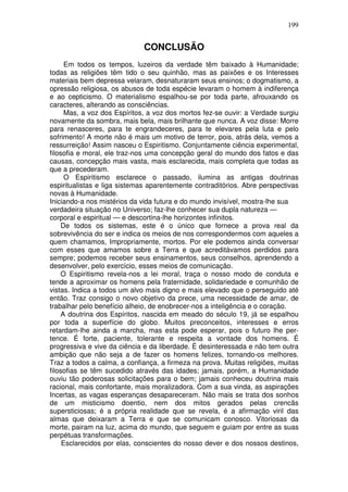 199
CONCLUSÃO
Em todos os tempos, luzeiros da verdade têm baixado à Humanidade;
todas as religiões têm tido o seu quinhão, mas as paixões e os Interesses
materiais bem depressa velaram, desnaturaram seus ensinos; o dogmatismo, a
opressão religiosa, os abusos de toda espécie levaram o homem à indiferença
e ao cepticismo. O materialismo espalhou-se por toda parte, afrouxando os
caracteres, alterando as consciências.
Mas, a voz dos Espíritos, a voz dos mortos fez-se ouvir: a Verdade surgiu
novamente da sombra, mais bela, mais brilhante que nunca. A voz disse: Morre
para renasceres, para te engrandeceres, para te elevares pela luta e pelo
sofrimento! A morte não é mais um motivo de terror, pois, atrás dela, vemos a
ressurreição! Assim nasceu o Espiritismo. Conjuntamente ciência experimental,
filosofia e moral, ele traz-nos uma concepção geral do mundo dos fatos e das
causas, concepção mais vasta, mais esclarecida, mais completa que todas as
que a precederam.
O Espiritismo esclarece o passado, ilumina as antigas doutrinas
espiritualistas e liga sistemas aparentemente contraditórios. Abre perspectivas
novas à Humanidade.
Iniciando-a nos mistérios da vida futura e do mundo invisível, mostra-lhe sua
verdadeira situação no Universo; faz-lhe conhecer sua dupla natureza —
corporal e espiritual — e descortina-lhe horizontes infinitos.
De todos os sistemas, este é o único que fornece a prova real da
sobrevivência do ser e indica os meios de nos correspondermos com aqueles a
quem chamamos, Impropriamente, mortos. Por ele podemos ainda conversar
com esses que amamos sobre a Terra e que acreditávamos perdidos para
sempre; podemos receber seus ensinamentos, seus conselhos, aprendendo a
desenvolver, pelo exercício, esses meios de comunicação.
O Espiritismo revela-nos a lei moral, traça o nosso modo de conduta e
tende a aproximar os homens pela fraternidade, solidariedade e comunhão de
vistas. Indica a todos um alvo mais digno e mais elevado que o perseguido até
então. Traz consigo o novo objetivo da prece, uma necessidade de amar, de
trabalhar pelo benefício alheio, de enobrecer-nos a inteligência e o coração.
A doutrina dos Espíritos, nascida em meado do século 19, já se espalhou
por toda a superfície do globo. Muitos preconceitos, interesses e erros
retardam-lhe ainda a marcha, mas esta pode esperar, pois o futuro lhe per-
tence. É forte, paciente, tolerante e respeita a vontade dos homens. É
progressiva e vive da ciência e da liberdade. É desinteressada e não tem outra
ambição que não seja a de fazer os homens felizes, tornando-os melhores.
Traz a todos a calma, a confiança, a firmeza na prova. Muitas religiões, muitas
filosofias se têm sucedido através das idades; jamais, porém, a Humanidade
ouviu tão poderosas solicitações para o bem; jamais conheceu doutrina mais
racional, mais confortante, mais moralizadora. Com a sua vinda, as aspirações
Incertas, as vagas esperanças desapareceram. Não mais se trata dos sonhos
de um misticismo doentio, nem dos mitos gerados pelas crencãs
supersticiosas; é a própria realidade que se revela, é a afirmação viril das
almas que deixaram a Terra e que se comunicam conosco. Vitoriosas da
morte, pairam na luz, acima do mundo, que seguem e guiam por entre as suas
perpétuas transformações.
Esclarecidos por elas, conscientes do nosso dever e dos nossos destinos,
 