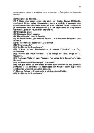 20
certos pontos, oferece analogias importantes com o Evangelho de Jesus de
Nazaré.
(3) Os signos do Zodíaco.
(4) A idade dos Vedas ainda não pôde ser fixada. Souryo-Shiddanto,
astrônomo hindu, cujas observações sobre a posição e percurso das
estrelas remonta a cinqüenta e oito mil anos, fala dos Vedas como obras
já veneráveis pela sua antigüidade. (De “O Espiritismo ou Faquirismo
Ocidental”, pelo Dr. Paul Gibier, capítulo V.)
(5) “Bhagavad-Gità”.
(6) “Bhagavad-Gita”, passim.
(7) “Mahabhãrata”, trad. H. Fauche.
(8) “Le Bouddhisme”, por Leon de Rosny; “La Science des Religions”, por
Burnouf
(9) “Le Pouddhisme êsotêrique”, por Sinnet.
(10) “Dhammapada”.
(11) “La Morale du Bouddhisme”.
(12) “L’Ame et ses Manifestations à travers I’Histoire”. por Eug.
Bonnemère.
(13) “Revue des Deux-Mofldes”, 15 de março de 1876, artigo de G.
Bousquet.
(14) “Le Lauta Vistara”, trad. Foucaux: “Le Lotus de la Bonne Lol”, trad.
Burnout.
(15) “Le Bouddhisme Esotérique”, por Sinnet.
(16) Por que sete? Só em nosso sistema solar contam-se oito planetas
principais e as perturbações observadas em Netuno fazem supor que
existe ainda um outro para além daquele.
(*) Nota da Editora — E realmente ja foi descoberto Plutão.
(17) “La Morale du Bouddhisme”.
 