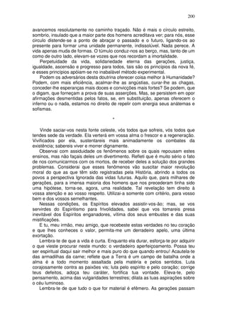 200
avancemos resolutamente no caminho traçado. Não é mais o círculo estreito,
sombrio, insulado que a maior parte dos homens acreditava ver; para nós, esse
circulo distende-se a ponto de abraçar o passado e o futuro, ligando-os ao
presente para formar uma unidade permanente, indissolúvel. Nada perece. A
vida apenas muda de formas. O túmulo conduz-nos ao berço, mas, tanto de um
como de outro lado, elevam-se vozes que nos recordam a imortalidade.
Perpetuidade da vida, solidariedade eterna das gerações, justiça,
igualdade, ascensão e progresso para todos, tais são os princípios da nova fé,
e esses princípios apóiam-se no inabalável método experimental.
Podem os adversários desta doutrina oferecer coisa melhor à Humanidade?
Podem, com mais eficiência, acalmar-lhe as angústias, curar-lhe as chagas,
conceder-lhe esperanças mais doces e convicções mais fortes? Se podem, que
o digam, que forneçam a prova de suas asserções. Mas, se persistem em opor
afirmações desmentidas pelos fatos, se, em substituição, apenas oferecem o
inferno ou o nada, estamos no direito de repelir com energia seus anátemas e
sofismas.
*
Vinde saciar-vos nesta fonte celeste, vós todos que sofreis, vós todos que
tendes sede da verdade. Ela verterá em vossa alma o frescor e a regeneração.
Vivificados por ela, sustentareis mais animadamente os combates da
existência; sabereis viver e morrer dignamente.
Observai com assiduidade os fenômenos sobre os quais repousam estes
ensinos, mas não façais deles um divertimento. Refleti que é muito sério o fato
de nos comunicarmos com os mortos, de receber deles a solução dos grandes
problemas. Considerai que esses fenômenos vão suscitar maior revolução
moral do que as que têm sido registradas pela História, abrindo a todos os
povos a perspectiva Ignorada das vidas futuras. Aquilo que, para milhares de
gerações, para a imensa maioria dos homens que nos precederam tinha sido
uma hipótese, torna-se, agora, uma realidade. Tal revelação tem direito à
vossa atenção e ao vosso respeito. Utilizai-a somente com critério, para vosso
bem e dos vossos semelhantes.
Nessas condições, os Espíritos elevados assistir-vos-ão; mas, se vos
servirdes do Espiritismo para frivolidades, sabei que vos tomareis presa
inevitável dos Espíritos enganadores, vítima dos seus embustes e das suas
mistificações.
E tu, meu irmão, meu amigo, que recebeste estas verdades no teu coração
e que lhes conheces o valor, permita-me um derradeiro apelo, uma última
exortação.
Lembra-te de que a vida é curta. Enquanto ela durar, esforça-te por adquirir
o que vieste procurar neste mundo: o verdadeiro aperfeiçoamento. Possa teu
ser espiritual daqui sair melhor e mais puro do que quando entrou! Acautela-te
das armadilhas da carne; reflete que a Terra é um campo de batalha onde a
alma é a todo momento assaltada pela matéria e pelos sentidos. Luta
corajosamente contra as paixões vis; luta pelo espírito e pelo coração; corrige
teus defeitos, adoça teu caráter, fortifica tua vontade. Eleva-te, pelo
pensamento, acima das vulgaridades terrestres; dilata as tuas aspirações sobre
o céu luminoso.
Lembra-te de que tudo o que for material é efêmero. As gerações passam
 