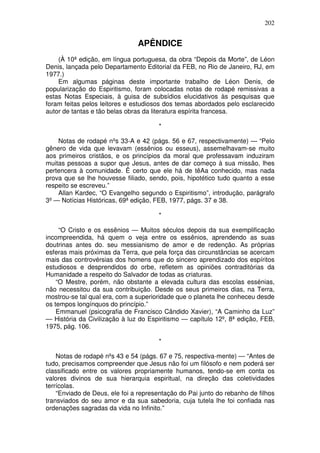 202
APÊNDICE
(À 10ª edição, em língua portuguesa, da obra “Depois da Morte”, de Léon
Denis, lançada pelo Departamento Editorial da FEB, no Rio de Janeiro, RJ, em
1977.)
Em algumas páginas deste importante trabalho de Léon Denis, de
popularização do Espiritismo, foram colocadas notas de rodapé remissivas a
estas Notas Especiais, à guisa de subsídios elucidativos às pesquisas que
foram feitas pelos leitores e estudiosos dos temas abordados pelo esclarecido
autor de tantas e tão belas obras da literatura espírita francesa.
*
Notas de rodapé nºs 33-A e 42 (págs. 56 e 67, respectivamente) — “Pelo
gênero de vida que levavam (essênios ou esseus), assemelhavam-se muito
aos primeiros cristãos, e os princípios da moral que professavam induziram
muitas pessoas a supor que Jesus, antes de dar começo à sua missão, lhes
pertencera à comunidade. Ê certo que ele há de têAa conhecido, mas nada
prova que se lhe houvesse filiado, sendo, pois, hipotético tudo quanto a esse
respeito se escreveu.”
Allan Kardec, “O Evangelho segundo o Espiritismo”, introdução, parágrafo
3º— Notícias Históricas, 69ª edição, FEB, 1977, págs. 37 e 38.
*
“O Cristo e os essênios — Muitos séculos depois da sua exemplificação
incompreendida, há quem o veja entre os essênios, aprendendo as suas
doutrinas antes do. seu messianismo de amor e de redenção. As próprias
esferas mais próximas da Terra, que pela força das circunstâncias se acercam
mais das controvérsias dos homens que do sincero aprendizado dos espíritos
estudiosos e desprendidos do orbe, refletem as opiniões contraditórias da
Humanidade a respeito do Salvador de todas as criaturas.
“O Mestre, porém, não obstante a elevada cultura das escolas essénias,
não necessitou da sua contribuição. Desde os seus primeiros dias, na Terra,
mostrou-se tal qual era, com a superioridade que o planeta lhe conheceu desde
os tempos longínquos do princípio.”
Emmanuel (psicografia de Francisco Cândido Xavier), “A Caminho da Luz”
— História da Civilização à luz do Espiritismo — capítulo 12º, 8ª edição, FEB,
1975, pág. 106.
*
Notas de rodapé nºs 43 e 54 (págs. 67 e 75, respectiva-mente) — “Antes de
tudo, precisamos compreender que Jesus não foi um filósofo e nem poderá ser
classificado entre os valores propriamente humanos, tendo-se em conta os
valores divinos de sua hierarquia espiritual, na direção das coletividades
terrícolas.
“Enviado de Deus, ele foi a representação do Pai junto do rebanho de filhos
transviados do seu amor e da sua sabedoria, cuja tutela lhe foi confiada nas
ordenações sagradas da vida no Infinito.”
 