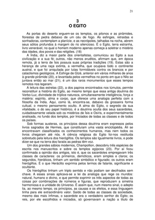 21
3
O EGITO
As portas do deserto erguem-se os templos, os pilonos e as pirâmides,
florestas de pedra debaixo de um céu de fogo. As esfinges, retraidas e
sonhadoras, contemplam a planície, e as necrópoles, talhadas na rocha, abrem
seus sólios profundos à margem do rio silencioso. É o Egito, terra estranha,
livro venerável, no qual o homem moderno apenas começa a soletrar o mistério
das idades, dos povos e das religiões. (18)
A Índia, diz a maior parte dos orientallstas, comunicou ao Egito a sua
civilização e a sua fé; outros, não menos eruditos, afirmam que, em época
remota, já a terra de Ísis possuia suas próprias tradições (19). Estas são a
herança de uma raça extinta, a vermelha, que ocupava todo o continente
austral, e que foi aniquilada por lutas formidáveis contra os brancos e por
cataclismos geológicos. A Esfinge de GIzé, anterior em vários milhares de anos
à grande pirâmide (20), e levantada pelos vermelhos no ponto em que o Nilo se
juntava então ao mar (21), é um dos raros monumentos que esses tempos
remotos nos legaram.
A leitura das estrelas (22), a dos papiros encontrados nos túmulos, permite
reconstituir a história do Egito, ao mesmo tempo que essa antiga doutrina do
Verbo-Luz, divindade de tríplice natureza, simultaneamente inteligência, força e
matéria: espírito, alma e corpo, que oferece uma analogia perfeita com a
filosofia da Índia. Aqui, como lá, encontra-se, debaixo da grosseira forma
cultual, o mesmo pensamento oculto. A alma do Egito, o segredo da sua
vitalidade, o do seu papel histórico, é a doutrina oculta dos seus sacerdotes,
cuidadosamente velada sob os mistérios de Ísis e Osíris, e experimentalmente
analisada, no fundo dos templos, por Iniciados de todas as classes e de todos
os países.
Sob formas austeras, os princípios dessa doutrina eram expressos pelos
livros sagrados de Hermes, que constituíam uma vasta enciclopédia. Ali se
encontravam classificados os conhecimentos humanos, mas nem todos os
livros chegaram até nós. A ciência religiosa do Egito foi-nos restituida
sobretudo pela leitura dos hieróglifos. Os templos são Igualmente livros, e pode
dizer-se que na terra dos faraós as pedras têm voz.
Um dos grandes sábios modernos, Champollion, descobriu três espécies de
escrita nos manuscritos e sobre os templos egípcios (23). Por aí ficou
confirmada a opinião dos antigos, isto é, que os sacerdotes empregavam três
classes de caracteres: os primeiros, demóticos, eram simples e claros; os
segundos, hieráticos, tinham um sentido simbólico e figurado; os outros eram
hieróglifos. É o que Heráclito exprimia pelos termos de falante, significante e
ocultante.
Os hieróglifos tinham um triplo sentido e não podiam ser decifrados sem
chave. A esses sinais aplicava-se a lei da analogia que rege os mundos:
natural, humano e divino, e que permite exprimir os três aspectos de todas as
coisas por combinações de números e figuras, que reproduzem a simetria
harmoniosa e a unidade do Universo. É assim que, num mesmo sinal, o adepto
lia, ao mesmo tempo, os princípios, as causas e os efeitos, e essa linguagem
tinha para ele extraordinário valor. Saído de todas as classes da sociedade,
mesmo das mais ínfimas, o sacerdote era o verdadeiro senhor do Egito; os
reis, por ele escolhidos e iniciados, só governavam a nação a titulo de
 