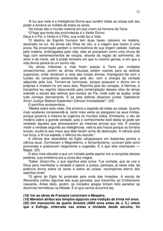23
“A luz que viste é a Inteligência Divina que contêm todas as coisas sob seu
poder e encerra os moldes de todos os seres.
“As trevas são o mundo material em que vivem os homens da Terra.
“O fogo que brota das profundezas é o Verbo Divino:
Deus é o Pai, o Verbo é o Filho, sua união faz a Vida.
“O destino do Espírito humano tem duas fases: cativeiro na matéria,
ascensão na luz. As almas são filhas do céu, e a viagem que fazem é uma
prova. Na encarnação perdem a reminiscência de sua origem celeste. Cativas
pela matéria, embriagadas pela vida, elas se precipitam como uma chuva de
fogo com estremecimentos de volúpia, através da região do sofrimento, do
amor e da morte, até à prisão terrestre em que tu mesmo gemes, e em que a
vida divina parece-te um sonho vão.
“As almas inferiores e más ficam presas à Terra por múltiplos
renascimentos, porém as almas virtuosas sobem voando para as esferas
superiores, onde recobram a vista das coisas divinas. Impregnam-Se com a
lucidez da consciência esclarecida pela dor, com a energia da vontade
adquirida pela luta. Tornam-se luminosas, porque possuem o divino em si
próprias e irradiam-no em seus atos. Reanima pois teu coração, ó Hermes, e
tranqüiliza teu espírito obscurecido pela contemplação desses vôos de almas
subindo a escala das esferas que conduz ao Pai, onde tudo se acaba, onde
tudo começa eternamente. E as sete esferas disseram juntas: Sabedoria!
Amor! Justiça! Beleza! Esplendor! Ciência! Imortalidade!”. (24)
O pontífice acrescentava:
“Medita sobre esta visão. Ela encerra o segredo de todas as coisas. Quanto
mais souberes compreendê-la, tanto mais verás se alargarem os seus limites,
porque governa a mesma lei orgânica os mundos todos. Entretanto, o véu do
mistério cobre a grande verdade, pois o conhecimento total desta só pode ser
revelado àqueles que atravessarem as mesmas provas que nós. É preciso
medir a verdade segundo as inteligências, velá-la aos fracos porque os tornaria
loucos, ocultá-la aos maus que dela fariam arma de destruição. A ciência será
tua força, a fé tua espada, o silêncio teu escudo.”
A ciência dos sacerdotes do Egito ultrapassava em bastantes pontos a
ciência atual. Conheciam o Magnetismo, o Sonambulismo, curavam pelo sono
provocado e praticavam largamente a sugestão. É o que eles chamavam —
Magia. (25)
O alvo mais elevado a que um iniciado podia aspirar era a conquista desses
poderes, cujo emblema era a coroa dos magos.
“Sabei, diziam-lhe, o que significa esta coroa. Tua vontade, que se une a
Deus para manifestar a verdade e operar a justiça, participa, já nesta vida, da
potência divina sobre os seres e sobre as coisas, recompensa eterna dos
espíritos livres”
“O gênio do Egito foi prostrado pela onda das Invasões. A escola de
Alexandria colheu algumas das suas parcelas, que transmitiu ao Cristianismo
nascente. Antes disto, porém, os iniciados gregos tinham feito penetrar as
doutrinas herméticas na Hélade. É aí que vamos encontrá-las.
(18) Ver as obras de Franqois Lenormant e Maspéro.
(19) Maneton atribui aos templos egípcios uma tradição de trinta mil anos.
(20) Um manuscrito da quarta dinastia (4000 anos antes de J. C.) refere
que a Esfinge, enterrada nas areias e olvidada desde séculos, foi
 