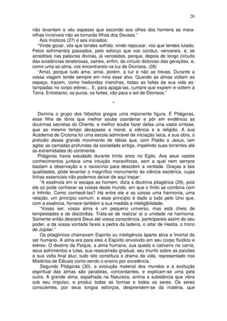 26
não levantam o véu espesso que esconde aos olhos dos homens as mara-
vilhas invisíveis não se tornarão filhos dos Deuses.”
Aos místicos (27) e aos iniciados:
“Vinde gozar, vós que tendes sofrido; vinde repousar, vós que tendes lutado.
Pelos sofrimentos passados, pelo esforço que vos conduz, vencereis, e, se
acreditais nas palavras divinas, já vencestes, porque, depois do longo circuito
das existências tenebrosas, saireis, enfim, do círculo doloroso das gerações, e,
como uma só alma, vos encontrareis na luz de Dionisos. (28)
“AmaI, porque tudo ama; amai, porém, a luz e não as trevas. Durante a
vossa viagem tende sempre em mira esse alvo. Quando as almas voltam ao
espaço, trazem, como hediondas manchas, todas as faltas da sua vida es-
tampadas no corpo etéreo... E, para apagá-las, cumpre que expiem e voltem à
Terra. Entretanto, os puros, os fortes, vão para o sol de Dionisos.”
*
Domina o grupo dos filósofos gregos uma imponente figura. É Pitágoras,
esse filho de Iônia que melhor soube coordenar e pôr em evidência as
doutrinas secretas do Oriente, e melhor soube fazer delas uma vasta síntese,
que ao mesmo tempo abraçasse a moral, a ciência e a religião. A sua
Academia de Crotona foi uma escola admirável de iniciação laica, e sua obra, o
prelúdio desse grande movimento de idéias que, com Platão e Jesus, iam
agitar as camadas profundas da sociedade antiga, impelindo suas torrentes até
às extremidades do continente.
Pitágoras havia estudado durante trinta anos no Egito. Aos seus vastos
conhecimentos juntava uma intuição maravilhosa, sem a qual nem sempre
bastam a observação e o raciocínio para descobrir a verdade. Graças a tais
qualidades, pôde levantar o magnífico monumento da ciência esotérica, cujas
linhas essenciais não podemos deixar de aqui traçar:
“A essência em si escapa ao homem, dizia a doutrina pitagórica (29), pois
ele só pode conhecer as coisas deste mundo, em que o finito se combina com
o Infinito. Como conhecê-las? Há entre ele e as coisas uma harmonia, uma
relação, um princípio comum, e esse princípio é dado a tudo pelo Uno que,
com a essência, fornece também a sua medida e inteligibilidade.
“Vosso ser, vossa alma é um pequeno universo, mas está cheio de
tempestades e de discórdias. Trata-se de realizar aí a unidade na harmonia.
Somente então descerá Deus até vossa consciência, participareis assim do seu
poder, e da vossa vontade fareis a pedra da ladeira, o altar de Hestia, o trono
de Júpiter.”
Os pitagóricos chamavam Espírito ou inteligência àparte ativa e Imortal do
ser humano. A alma era para eles o Espírito envolvido em seu corpo fluídico e
etéreo. O destino da Psique, a alma humana, sua queda e cativeiro na carne,
seus sofrimentos e lutas, sua reascensão gradual, seu triunfo sobre as paixões
e sua volta final àluz, tudo isto constituía o drama da vida, representado nos
Mistérios de Elêusis como sendo o ensino por excelência.
Segundo Pitágoras (30), a evolução material dos mundos e a evolução
espiritual das almas são paralelas, concordantes, e explicam-se uma pela
outra. A grande alma, espalhada na Natureza, anima a substância que vibra
sob seu impulso, e produz todas as formas e todos os seres. Os seres
conscientes, por seus longos esforços, desprendem-se da matéria, que
 