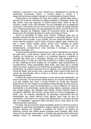 27
dominam e governam a seu turno, libertam-se e aperfeiçoam-se através de
existências inumeráveis. Assim, o invisível explica o visível, e o
desenvolvimento das criações materiais é a manifestação do Espírito Divino.
Procurando-se nos tratados de Física dos antigos a opinião deles sobre a
estrutura do Universo, enfrentam-se dados grosseiros e atrasados; esses não
são, porém, mais que alegorias. O ensino secreto dava, sobre as leis do
Universo, noções muito mais elevadas. Diz-nos Aristóteles que os pitagóricos
conheciam o movimento da Terra em torno do Sol. A idéia da rotação terrestre
veio a Copérnico pela leitura de uma passagem de Cícero, que lhe ensinou ter
Hicetas, discípulo de Pitágoras, falado do movimento diurno do globo. No
terceiro grau de iniciação aprendia-se o duplo movimento da Terra.
Como os sacerdotes do Egito, seus mestres, Pitàgoras sabia que os
planetas nasceram do Sol, em torno do qual giram, e que cada estrela é um sol
iluminando outros mundos, e que compõe, com seu cortejo de esferas, outros
tantos sistemas siderais, outros tantos universos regidos pelas mesmas leis
que o nosso. Essas noções, porém, jamais eram confiadas ao papel;
constituíam o ensino oral comunicado sob sigilo. O vulgo não as
compreenderia; considerá-las-ia como contrárias à mitologia, e, por con-
seguinte, sacrílegas. (31)
A ciência secreta também ensinava que um fluído imponderável se estende
por toda parte, e tudo penetra. Agente sutil, sob a ação da vontade ele se
modifica, se transforma, se rarefaz e se condensa segundo a potência e
elevação das almas que o empregam, tecendo com essa substância o seu
vestuário astral. É o traço de união entre o Espírito e a matéria, tudo gravando-
se nele, refletindo-se como imagens em um espelho, sejam pensamentos ou
acontecimentos. Pelas propriedades deste fluído, pela ação que a vontade
sobre ele exerce, explicam-se os fenômenos da sugestão e da transmissão do
pensamento. Os antigos chamavam-lhe, por alegoria, véu misterioso de Ísis ou
manto de Cibele, que envolve tudo o que existe. Esse mesmo fluído serve de
veículo de comunicação entre o visível e o invisível, entre os homens e as
almas desencarnadas.
A ciência do mundo invisível constituía um dos ramos mais importantes - do
ensino reservado. Por ela se havia sabido deduzir, do conjunto dos fenômenos,
a lei das relações que unem o mundo terrestre ao mundo dos Espíritos;
desenvolviam-se com método as faculdades transcendentais da alma humana,
tornando possível a leitura do pensamento e a vista a distância. Os fatos de
clarividência e de adivinhação, produzidos pelas sibilas e pitonisas, oráculos
dos templos gregos, são atestados pela História. Muitos espíritos fortes os
consideram apócrifos. Sem dúvida, cumpre levar em conta a exageração e a
lenda; mas, as recentes descobertas da psicologia experimental têm-nos
demonstrado que nesse domínio havia alguma coisa mais do que vã
superstição, e convidam-nos a estudar mais atentamente um conjunto de fatos
que, na antigüidade, repousava sobre princípios fixos e fazia parte de uma
ciência profunda e grandiosa.
Em geral, não se encontram essas faculdades senão em seres de pureza e
elevação de sentimento extraordinária; exigem preparo longo e minucioso. Os
oráculos referidos por Heródoto, a propósito de Creso e da batalha de
Salamina, provam que Delfos possuiu pessoas assim dotadas. Mais tarde,
imlscuíram-se abusos nessa prática. A raridade das pessoas assim felizmente
dotadas tornou os sacerdotes menos escrupulosos na sua escolha.
 