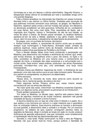 28
Corrompeu-se e caiu em desuso a ciência adivinhatôria. Segundo Plutarco, a
desaparição dessa ciência foi considerada por toda a sociedade antiga como
uma grande desgraça.
Toda a Grécia acreditava na intervenção dos Espíritos em coisas humanas.
Sócrates tinha o seu daimon ou Gênio familiar. Exaltados pela convicção de
que potências invisíveis animavam seus esforços, os gregos, em Maratona e
Salanitna, repeliram pelas armas a terrível invasão dos persas. Em Maratona,
os atenienses acreditaram ver dois guerreiros, brilhantes de luz, combaterem
em suas fileiras. Dez anos mais tarde, Pítia, sacerdotisa de Apolo, sob a
inspiração dum Espírito, indicou a Temístocles, do alto da sua trípode, os
meios de salvar a Grécia. Se Xerxes caísse vencedor, os asiáticos bárbaros
apoderar-se-iam de toda a Hélade, abafando o seu gênio criador, fazendo
recuar, dois mil anos talvez, o desabrochar da ideal beleza do pensamento.
Os gregos, com um punhado de homens, derrotaram
o Imenso exército asiático, e, conscientes do socorro oculto que os assistia,
rendiam suas homenagens a Palas-Ateneu, divindade tutelar, símbolo da
potência espiritual, nessa sublime rocha da Acrópole, moldurada pelo mar
brilhante e pelas linhas grandiosas do Pentéllco e do Himeto.
Para a difusão dessas idéias muito havia contribuído a participação nos
Mistérios, pois desenvolvia nos iniciados o sentimento do invisível, que, então,
sob formas diversas, se espalhava entre o povo. Na Grécia, no Egito e na
Índia, consistiam os Mistérios em uma mesma coisa: o conhecimento do
segredo da morte, a revelação das vidas sucessivas e a comunicação com o
mundo oculto. Esse ensino, essas práticas, produziam nas almas impressões
profundas; Infundiam-lhes uma paz, uma serenidade, uma força moral
Incomparáveis.
Sófocles chama aos Mistérios “esperança da morte”, e Aristófanes diz que
passavam uma vida mais santa e pura os que neles tomavam parte. Recusava-
se a admitir os conspiradores, os perjuros e os debochados.
Porfiro escreveu:
“Nossa alma, no momento da morte, deve achar-se como durante os
Mistérios, Isto é, Isenta de paixão, de cólera e de ócio.”
Pelos seguintes termos, Plutarco afirma que, nesse mesmo estado,
conversava-se com as almas dos defuntos:
“Na maior parte das vezes, Intervinham nos Mistérios excelentes Espíritos,
embora, em algumas outras, procurassem os perversos ali se Introduzirem.”
Proclo também acrescenta: (32)
“Em todos os Mistérios, os deuses (aqui, significa esta palavra todas as
ordens de espíritos) mostram-se de muitas maneiras, aparecem sob grande
variedade de figuras e revestem a forma humana.”
A doutrina esotérica era um laço de união entre O filósofo e o padre. Eis o
que explica a sua harmonia em comum e a ação medíocre que o sacerdócio
teve na civilização helênica. Essa doutrina ensinava os homens a dominarem
as suas paixões, e desenvolvia neles a vontade e a intuição. Por um exercício
progressivo, os adeptos de grau superior conseguiam penetrar todos os
segredos da Natureza, dirigir à vontade as forças em ação no mundo, produzir
fenômenos de aparição sobrenatural, mas que, entretanto, eram simplesmente
a manifestação natural das leis desconhecidas pelo vulgo.
Sócrates e, mais tarde, Platão continuaram na Atica a obra de Pitágoras.
Sócrates não quis jamais fazer-se iniciar, porque preferia a liberdade de
 