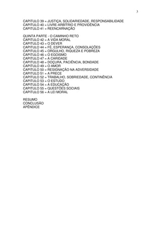 3
CAPITULO 39 = JUSTIÇA, SOLIDARIEDADE, RESPONSABILIDADE
CAPITULO 40 = LIVRE-ARBÍTRIO E PROVIDÊNCIA
CAPITULO 41 = REENCARNAÇÃO
QUINTA PARTE - O CAMINHO RETO
CAPITULO 42 = A VIDA MORAL
CAPITULO 43 = O DEVER
CAPITULO 44 = FÉ, ESPERANÇA, CONSOLAÇÕES
CAPITULO 45 = ORGULHO, RIQUEZA E POBREZA
CAPITULO 46 = O EGOISMO
CAPITULO 47 = A CARIDADE
CAPITULO 48 = DOÇURA, PACIÊNCIA, BONDADE
CAPITULO 49 = O AMOR
CAPITULO 50 = RESIGNAÇÃO NA ADVERSIDADE
CAPITULO 51 = A PRECE
CAPITULO 52 = TRABALHO, SOBRIEDADE, CONTINÊNCIA
CAPITULO 53 = O ESTUDO
CAPITULO 54 = A EDUCAÇÃO
CAPITULO 55 = QUESTÕES SOCIAIS
CAPITULO 56 = A LEI MORAL
RESUMO
CONCLUSÃO
APÊNDICE
 