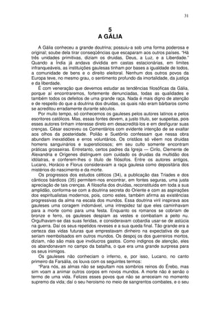 31
5
A GÁLIA
A Gália conheceu a grande doutrina; possuiu-a sob uma forma poderosa e
original; soube dela tirar conseqüências que escaparam aos outros países. “Há
três unidades primitivas, diziam os druidas, Deus, a Luz, e a Liberdade.”
Quando a Índia já andava dividida em castas estacionárias, em limites
infranqueáveis, as instituições gaulesas tinham por bases a igualdade de todos,
a comunidade de bens e o direito eleitoral. Nenhum dos outros povos da
Europa teve, no mesmo grau, o sentimento profundo da imortalidade, da justiça
e da liberdade.
É com veneração que devemos estudar as tendências filosóficas da Gália,
porque aí encontraremos, fortemente denunciadas, todas as qualidades e
também todos os defeitos de uma grande raça. Nada é mais digno de atenção
e de respeito do que a doutrina dos druidas, os quais não eram bárbaros como
se acreditou erradamente durante séculos.
Por muito tempo, só conhecemos os gauleses pelos autores latinos e pelos
escritores católicos. Mas, essas fontes devem, a justo título, ser suspeitas, pois
esses autores tinham interesse direto em desacreditá-los e em desfigurar suas
crenças. César escreveu os Comentários com evidente intenção de se exaltar
aos olhos da posteridade. Polião e Suetônlo confessam que nessa obra
abundam inexatidões e erros voluntários. Os cristãos só vêem nos druidas
homens sanguinários e supersticiosos; em seu culto somente encontram
práticas grosseiras. Entretanto, certos padres da Igreja — Cirilo, Clemente de
Alexandria e Orígenes distinguem com cuidado os druidas da multidão dos
idólatras, e conferem-lhes o titulo de filósofos. Entre os autores antigos,
Lucano, Horácio e Florus consideravam a raça gaulesa como depositária dos
mistérios do nascimento e da morte.
Os progressos dos estudos célticos (34), a publicação das Triades e dos
cânticos bárdicos (35) permitem-nos encontrar, em fontes seguras, uma justa
apreciação de tais crenças. A filosofia dos druídas, reconstituida em toda a sua
amplidão, conforma-se com a doutrina secreta do Oriente e com as aspirações
dos espiritualistas modernos, pois, como estes, também afirma as existências
progressivas da alma na escala dos mundos. Essa doutrina viril inspirava aos
gauleses uma coragem indomável, uma intrepidez tal que eles caminhavam
para a morte como para uma festa. Enquanto os romanos se cobriam de
bronze e ferro, os gauleses despiam as vestes e combatiam a peito nu.
Orgulhavam-se das suas feridas, e consideravam cobardia usar-se de astúcia
na guerra. Daí os seus repetidos reveses e a sua queda final. Tão grande era a
certeza das vidas futuras que emprestavam dinheiro na expectativa de que
seriam reembolsados em outros mundos. Os despoj os dos guerreiros mortos,
diziam, não são mais que invólucros gastos. Como indignos de atenção, eles
os abandonavam no campo da batalha, o que era uma grande surpresa para
os seus inimigos.
Os gauleses não conheciam o inferno, e, por isso, Lucano, no canto
primeiro da Farsália, os louva com os seguintes termos:
“Para nós, as almas não se sepultam nos sombrios reinos do Érebo, mas
sim voam a animar outros corpos em novos mundos. A morte não é senão o
termo de uma vida. Felizes esses povos que não se arreceiam no momento
supremo da vida; daí o seu heroismo no meio de sangrentos combates, e o seu
 