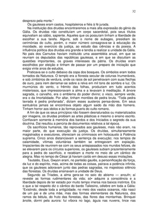 32
desprezo pela morte.”
Os gauleses eram castos, hospitaleiros e fiéis à fé jurada.
Na instituição dos druidas encontraremos a mais alta expressão do gênio da
Gália. Os druidas não constituíam um corpo sacerdotal, pois seus títulos
equivaliam ao sábio, sapiente. Aqueles que os possuíam tinham a liberdade de
escolher a sua tarefa. Alguns, sob o nome de eubages, presidiam às
cerimónias do culto, porém, o maior número consagrava-se à educação da
mocidade, ao exercício da justiça, ao estudo das ciências e da poesia. A
influência política dos druidas era grande e tendia a realizar a unidade da Gália.
No pais dos Carnutos haviam instituído uma assembléia anual, em que se
reuniam os deputados das repúblicas gaulesas, e em que se discutiam as
questões importantes, os graves interesses da pátria. Os druídas eram
escolhidos por eleição e tinham de passar por um preparo de iniciação que
exigia vinte anos de estudos.
Praticava-se o culto debaixo da copa dos bosques. Os simbolos eram todos
tomados da Natureza. O templo era a floresta secular de colunas Inumeráveis,
e sob zimbórios de verdura, onde os raios de sol penetravam com suas flechas
de ouro, para irem derramar-se sobre a relva em mil tons de sombra e luz. Os
murmúrios do vento, o frêmito das folhas, produziam em tudo acentos
misteriosos, que impressionavam a alma e a levavam à meditação. A árvore
sagrada, o carvalho, era o emblema do poder divino; o visco, sempre verde,
era o da Imortalidade. Por altar, tinham montões de pedra bruta. “Toda pedra
lavrada é pedra profanada”, diziam esses austeros pensa-dores. Em seus
santuários jamais se encontrava objeto algum saido da mão dos homens.
Tinham horror aos idolos e às formas pueris do culto romano.
A fim de que os seus princípios não fossem desnaturados ou materializados
por imagens, os druidas proibiam as artes plásticas e mesmo o ensino escrito.
Confiavam somente à memória dos bardos e dos Iniciados o segredo da sua
doutrina. Dai resultou a penúria de documentos relativos a tal época.
Os sacrifícios humanos, tão reprovados aos gauleses, mais não eram, na
maior parte, do que execução da justiça. Os druídas, simultaneamente
magistrados e executores, ofereciam os criminosos em holocausto à Potência
suprema. Cinco anos distanciavam a sentença da execução; nos tempos de
calamidade, vítimas voluntárias também se entregavam em expiação.
Impacientes de reunirem-se com os seus antepassados nos mundos felizes, de
se elevarem para os círculos superiores, os gauleses subiam prazenteiramente
para a pedra do sacrifício, e recebiam a morte no meio de um cântico de
alegria. Mas no tempo de César já haviam caído em desuso essas imolações.
Teutatés, Esus, Gwyon eram, no panteão gaulês, a personificação da força,
da luz e do espírito, mas, acima de todas as coisas, pairava a potência infinita,
que os gauleses adoravam junto das pedras sagradas, no majestoso silêncio
das florestas. Os druídas ensinavam a unidade de Deus.
Segundo as Triades, a alma gera-se no seio do abismo — anoufn; aí
reveste as formas rudimentares da vida; só• adquire a consciência e a
liberdade depois de ter estado por muito tempo imersa nos baixos instintos. Eis
o que a tal respeito diz o cântico do bardo Taliesino, célebre em toda a Gália:
“Existindo, desde toda a antigüidade, no meio dos vastos oceanos, não nasci
de um pai e de uma mãe, mas das formas elementares da Natureza, dos
ramos da bétula, do fruto das florestas, das flores das montanhas. Brinquei
ànoite, dormi pela aurora: fui víbora no lago, águia nas nuvens, lince nas
 