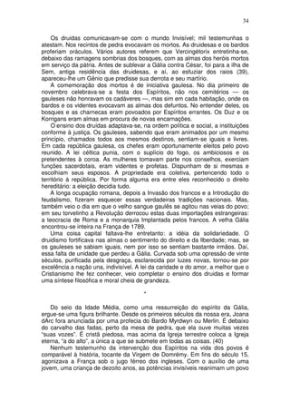34
Os druidas comunicavam-se com o mundo Invisível; mil testemunhas o
atestam. Nos recintos de pedra evocavam os mortos. As druidesas e os bardos
proferiam oráculos. Vários autores referem que Vercingétorix entretinha-se,
debaixo das ramagens sombrias dos bosques, com as almas dos heróis mortos
em serviço da pátria. Antes de sublevar a Gália contra César, foi para a ilha de
Sem, antiga residência das druidesas, e aí, ao esfuziar dos raios (39),
apareceu-lhe um Gênio que predisse sua derrota e seu martírio.
A comemoração dos mortos é de iniciativa gaulesa. No dia primeiro de
novembro celebrava-se a festa dos Espíritos, não nos cemitérios — os
gauleses não honravam os cadáveres —, mas sim em cada habitação, onde os
bardos e os videntes evocavam as almas dos defuntos. No entender deles, os
bosques e as charnecas eram povoados por Espíritos errantes. Os Duz e os
Korrigans eram almas em procura de novas encarnações.
O ensino dos druídas adaptava-se, na ordem política e social, a instituições
conforme à justiça. Os gauleses, sabendo que eram animados por um mesmo
princípio, chamados todos aos mesmos destinos, sentiam-se iguais e livres.
Em cada república gaulesa, os chefes eram oportunamente eleitos pelo povo
reunido. A lei céltica punia, com o suplício do fogo, os ambiciosos e os
pretendentes à coroa. As mulheres tomavam parte nos conselhos, exerciam
funções sacerdotais, eram videntes e profetas. Dispunham de si mesmas e
escolhiam seus esposos. A propriedade era coletiva, pertencendo todo o
território à república. Por forma alguma era entre eles reconhecido o direito
hereditário: a eleição decidia tudo.
A longa ocupação romana, depois a Invasão dos francos e a Introdução do
feudalismo, fizeram esquecer essas verdadeiras tradições nacionais. Mas,
também veio o dia em que o velho sangue gaulês se agitou nas veias do povo;
em seu torvelinho a Revolução derrocou estas duas importações estrangeiras:
a teocracia de Roma e a monarquia Implantada pelos francos. A velha Gália
encontrou-se inteira na França de 1789.
Uma coisa capital faltava-lhe entretanto: a idéia da solidariedade. O
druidismo fortificava nas almas o sentimento do direito e da llberdade; mas, se
os gauleses se sabiam iguais, nem por isso se sentiam bastante irmãos. Daí,
essa falta de unidade que perdeu a Gália. Curvada sob uma opressão de vinte
séculos, purificada pela desgraça, esclarecida por luzes novas, tornou-se por
excelência a nação una, indivisível. A lei da caridade e do amor, a melhor que o
Cristianismo lhe fez conhecer, veio completar o ensino dos druidas e formar
uma síntese filosófica e moral cheia de grandeza.
*
Do seio da Idade Média, como uma ressurreição do espírito da Gália,
ergue-se uma figura brilhante. Desde os primeiros séculos da nossa era, Joana
dArc fora anunciada por uma profecia do Bardo Myrdwyn ou Merlin. É debaixo
do carvalho das fadas, perto da mesa de pedra, que ela ouve muitas vezes
“suas vozes”. É cristã piedosa, mas acima da Igreja terrestre coloca a Igreja
eterna, “a do alto”, a única a que se submete em todas as coisas. (40)
Nenhum testemunho da intervenção dos Espíritos na vida dos povos é
comparável à história, tocante da Virgem de Domrémy. Em fins do século 15,
agonizava a França sob o jugo férreo dos ingleses. Com o auxílio de uma
jovem, uma criança de dezoito anos, as potências invisíveis reanimam um povo
 