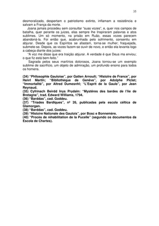 35
desmoralizado, despertam o patriotismo extinto, inflamam a resistência e
salvam a França da morte.
Joana jamais procedeu sem consultar “suas vozes”, e, quer nos campos de
batalha, quer perante os juizes, elas sempre lhe Inspiraram palavras e atos
sublimes. Um só momento, na prisão em Ruão, essas vozes parecem
abandoná-la. Foi então que, acabrunhada pelo sofrimento, consentiu em
abjurar. Desde que os Espíritos se afastam, torna-se mulher; fraquejada,
submete-se. Depois, as vozes fazem-se ouvir de novo, e então ela levanta logo
a cabeça diante dos juizes:
“A voz me disse que era traição abjurar. A verdade é que Deus ma enviou;
o que fiz está bem-feito.”
Sagrada pelos seus martírios dolorosos, Joana tornou-se um exemplo
sublime de sacrifício, um objeto de admiração, um profundo ensino para todos
os homens.
(34) “Phllosophle Gauloise”, por Gatlen Arnoult; “Hlstolre de France”, por
Henrl Martln; “Bibllothêque de Genêve”, por Adolphe Plctet;
“Immortallté”, por Altred Dumesnhl; “L’Esprit de la Gaule”, por Jean
Reynaud.
(35) Cyfrinach Beirdd Inys Prydaln: “Mystêres des bardes de l’lie de
Bretagne”, trad. Edward Williams, 1794.
(36) “Barddas”, cad. Goddeu.
(37) “Triades Bardlques”, nº 26, publicadas pela escola céltica de
Glamorgan.
(38) “Barddas”, cad. Goddeu.
(39) “Hlstoire Nationale des Gaulois”, por Bosc e Bonnemère.
(40) “Procès de réhabilitation de la Pucelle” (segundo os documentos da
Escola de Chartes).
 