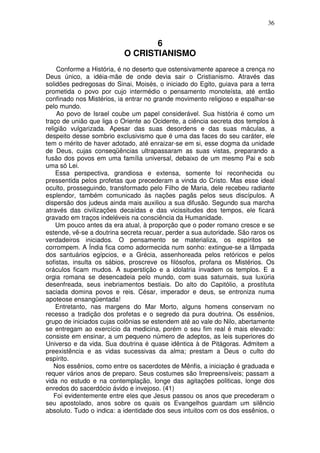 36
6
O CRISTIANISMO
Conforme a História, é no deserto que ostensivamente aparece a crença no
Deus único, a idéia-mãe de onde devia sair o Cristianismo. Através das
solidões pedregosas do Sinai, Moisés, o iniciado do Egito, guiava para a terra
prometida o povo por cujo intermédio o pensamento monoteísta, até então
confinado nos Mistérios, ia entrar no grande movimento religioso e espalhar-se
pelo mundo.
Ao povo de Israel coube um papel considerável. Sua história é como um
traço de união que liga o Oriente ao Ocidente, a ciência secreta dos templos à
religião vulgarizada. Apesar das suas desordens e das suas máculas, a
despeito desse sombrio exclusivismo que é uma das faces do seu caráter, ele
tem o mérito de haver adotado, até enraizar-se em si, esse dogma da unidade
de Deus, cujas conseqüências ultrapassaram as suas vistas, preparando a
fusão dos povos em uma família universal, debaixo de um mesmo Pai e sob
uma só Lei.
Essa perspectiva, grandiosa e extensa, somente foi reconhecida ou
pressentida pelos profetas que precederam a vinda do Cristo. Mas esse ideal
oculto, prosseguindo, transformado pelo Filho de Maria, dele recebeu radiante
esplendor, também comunicado às nações pagãs pelos seus discípulos. A
dispersão dos judeus ainda mais auxiliou a sua difusão. Segundo sua marcha
através das civilizações decaídas e das vicissitudes dos tempos, ele ficará
gravado em traços indeléveis na consciência da Humanidade.
Um pouco antes da era atual, à proporção que o poder romano cresce e se
estende, vê-se a doutrina secreta recuar, perder a sua autoridade. São raros os
verdadeiros iniciados. O pensamento se materializa, os espíritos se
corrompem. A Índia fica como adormecida num sonho: extingue-se a lâmpada
dos santuários egípcios, e a Grécia, assenhoreada pelos retóricos e pelos
sofistas, insulta os sábios, proscreve os filósofos, profana os Mistérios. Os
oráculos ficam mudos. A superstição e a idolatria invadem os templos. E a
orgia romana se desencadeia pelo mundo, com suas saturnais, sua luxúria
desenfreada, seus inebriamentos bestiais. Do alto do Capitólio, a prostituta
saciada domina povos e reis. César, imperador e deus, se entroniza numa
apoteose ensangüentada!
Entretanto, nas margens do Mar Morto, alguns homens conservam no
recesso a tradição dos profetas e o segredo da pura doutrina. Os essênios,
grupo de iniciados cujas colônias se estendem até ao vale do Nilo, abertamente
se entregam ao exercício da medicina, porém o seu fim real é mais elevado:
consiste em ensinar, a um pequeno número de adeptos, as leis superiores do
Universo e da vida. Sua doutrina é quase idêntica à de Pitágoras. Admitem a
preexistência e as vidas sucessivas da alma; prestam a Deus o culto do
espírito.
Nos essênios, como entre os sacerdotes de Mênfis, a iniciação é graduada e
requer vários anos de preparo. Seus costumes são Irrepreensíveis; passam a
vida no estudo e na contemplação, longe das agitações politicas, longe dos
enredos do sacerdócio ávido e invejoso. (41)
Foi evidentemente entre eles que Jesus passou os anos que precederam o
seu apostolado, anos sobre os quais os Evangelhos guardam um silêncio
absoluto. Tudo o indica: a identidade dos seus intuitos com os dos essênios, o
 