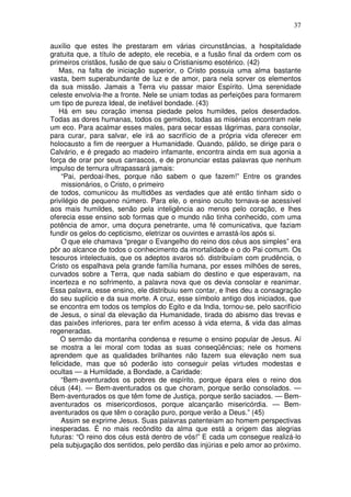37
auxílio que estes lhe prestaram em várias circunstâncias, a hospitalidade
gratuita que, a título de adepto, ele recebia, e a fusão final da ordem com os
primeiros cristãos, fusão de que saiu o Cristianismo esotérico. (42)
Mas, na falta de iniciação superior, o Cristo possuia uma alma bastante
vasta, bem superabundante de luz e de amor, para nela sorver os elementos
da sua missão. Jamais a Terra viu passar maior Espírito. Uma serenidade
celeste envolvia-lhe a fronte. Nele se uniam todas as perfeições para formarem
um tipo de pureza Ideal, de inefável bondade. (43)
Há em seu coração imensa piedade pelos humildes, pelos deserdados.
Todas as dores humanas, todos os gemidos, todas as misérias encontram nele
um eco. Para acalmar esses males, para secar essas lágrimas, para consolar,
para curar, para salvar, ele irá ao sacrifício de a própria vida oferecer em
holocausto a fim de reerguer a Humanidade. Quando, pálido, se dirige para o
Calvário, e é pregado ao madeiro infamante, encontra ainda em sua agonia a
força de orar por seus carrascos, e de pronunciar estas palavras que nenhum
impulso de ternura ultrapassará jamais:
“Pai, perdoai-lhes, porque não sabem o que fazem!” Entre os grandes
missionários, o Cristo, o primeiro
de todos, comunicou às multidões as verdades que até então tinham sido o
privilégio de pequeno número. Para ele, o ensino oculto tornava-se acessível
aos mais humildes, senão pela inteligência ao menos pelo coração, e lhes
oferecia esse ensino sob formas que o mundo não tinha conhecido, com uma
potência de amor, uma doçura penetrante, uma fé comunicativa, que faziam
fundir os gelos do cepticismo, eletrizar os ouvintes e arrastá-los após si.
O que ele chamava “pregar o Evangelho do reino dos céus aos simples” era
pôr ao alcance de todos o conhecimento da imortalidade e o do Pai comum. Os
tesouros intelectuais, que os adeptos avaros só. distribuíam com prudência, o
Cristo os espalhava pela grande família humana, por esses milhões de seres,
curvados sobre a Terra, que nada sabiam do destino e que esperavam, na
incerteza e no sofrimento, a palavra nova que os devia consolar e reanimar.
Essa palavra, esse ensino, ele distribuiu sem contar, e lhes deu a consagração
do seu suplício e da sua morte. A cruz, esse símbolo antigo dos iniciados, que
se encontra em todos os templos do Egito e da India, tornou-se, pelo sacrifício
de Jesus, o sinal da elevação da Humanidade, tirada do abismo das trevas e
das paixões inferiores, para ter enfim acesso à vida eterna, & vida das almas
regeneradas.
O sermão da montanha condensa e resume o ensino popular de Jesus. Aí
se mostra a lei moral com todas as suas conseqüências; nele os homens
aprendem que as qualidades brilhantes não fazem sua elevação nem sua
felicidade, mas que só poderão isto conseguir pelas virtudes modestas e
ocultas — a Humildade, a Bondade, a Caridade:
“Bem-aventurados os pobres de espírito, porque épara eles o reino dos
céus (44). — Bem-aventurados os que choram, porque serão consolados. —
Bem-aventurados os que têm fome de Justiça, porque serão saciados. — Bem-
aventurados os misericordiosos, porque alcançarão misericórdia. — Bem-
aventurados os que têm o coração puro, porque verão a Deus.” (45)
Assim se exprime Jesus. Suas palavras patenteiam ao homem perspectivas
inesperadas. É no mais recôndito da alma que está a origem das alegrias
futuras: “O reino dos céus está dentro de vós!” E cada um consegue realizá-lo
pela subjugação dos sentidos, pelo perdão das injúrias e pelo amor ao próximo.
 