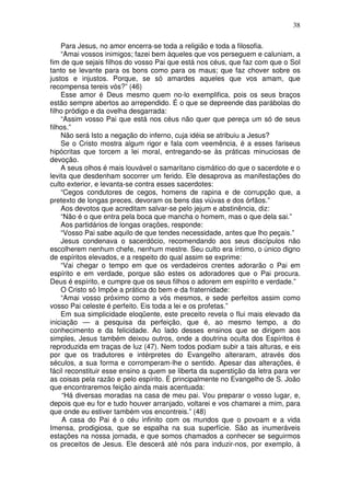 38
Para Jesus, no amor encerra-se toda a religião e toda a filosofia.
“Amai vossos inimigos; fazei bem àqueles que vos perseguem e caluniam, a
fim de que sejais filhos do vosso Pai que está nos céus, que faz com que o Sol
tanto se levante para os bons como para os maus; que faz chover sobre os
justos e injustos. Porque, se só amardes aqueles que vos amam, que
recompensa tereis vós?” (46)
Esse amor é Deus mesmo quem no-lo exemplifica, pois os seus braços
estão sempre abertos ao arrependido. É o que se depreende das parábolas do
filho pródigo e da ovelha desgarrada:
“Assim vosso Pai que está nos céus não quer que pereça um só de seus
filhos.”
Não será Isto a negação do inferno, cuja idéia se atribuiu a Jesus?
Se o Cristo mostra algum rigor e fala com veemência, é a esses fariseus
hipócritas que torcem a lei moral, entregando-se às práticas minuciosas de
devoção.
A seus olhos é mais louvável o samaritano cismático do que o sacerdote e o
levita que desdenham socorrer um ferido. Ele desaprova as manifestações do
culto exterior, e levanta-se contra esses sacerdotes:
“Cegos condutores de cegos, homens de rapina e de corrupção que, a
pretexto de longas preces, devoram os bens das viúvas e dos órfãos.”
Aos devotos que acreditam salvar-se pelo jejum e abstinência, diz:
“Não é o que entra pela boca que mancha o homem, mas o que dela sai.”
Aos partidários de longas orações, responde:
“Vosso Pai sabe aquilo de que tendes necessidade, antes que lho peçais.”
Jesus condenava o sacerdócio, recomendando aos seus discípulos não
escolherem nenhum chefe, nenhum mestre. Seu culto era íntimo, o único digno
de espíritos elevados, e a respeito do qual assim se exprime:
“Vai chegar o tempo em que os verdadeiros crentes adorarão o Pai em
espírito e em verdade, porque são estes os adoradores que o Pai procura.
Deus é espírito, e cumpre que os seus filhos o adorem em espírito e verdade.”
O Cristo só Impõe a prática do bem e da fraternidade:
“Amai vosso próximo como a vós mesmos, e sede perfeitos assim como
vosso Pai celeste é perfeito. Eis toda a lei e os profetas.”
Em sua simplicidade eloqüente, este preceito revela o flui mais elevado da
iniciação — a pesquisa da perfeição, que é, ao mesmo tempo, a do
conhecimento e da felicidade. Ao lado desses ensinos que se dirigem aos
simples, Jesus também deixou outros, onde a doutrina oculta dos Espíritos é
reproduzida em traças de luz (47). Nem todos podiam subir a tais alturas, e eis
por que os tradutores e intérpretes do Evangelho alteraram, através dos
séculos, a sua forma e corromperam-lhe o sentido. Apesar das alterações, é
fácil reconstituir esse ensino a quem se liberta da superstição da letra para ver
as coisas pela razão e pelo espírito. É principalmente no Evangelho de S. João
que encontraremos feição ainda mais acentuada:
“Há diversas moradas na casa de meu pai. Vou preparar o vosso lugar, e,
depois que eu for e tudo houver arranjado, voltarei e vos chamarei a mim, para
que onde eu estiver também vos encontreis.” (48)
A casa do Pai é o céu infinito com os mundos que o povoam e a vida
Imensa, prodigiosa, que se espalha na sua superfície. São as inumeráveis
estações na nossa jornada, e que somos chamados a conhecer se seguirmos
os preceitos de Jesus. Ele descerá até nós para induzir-nos, por exemplo, à
 