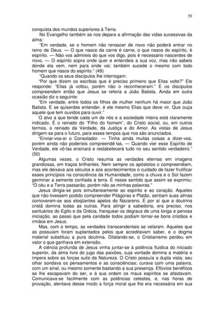 39
conquista dos mundos superiores à Terra.
No Evangelho também se nos depara a afirmação das vidas sucessivas da
alma:
“Em verdade, se o homem não renascer de novo não poderá entrar no
reino de Deus. — O que nasce da carne é carne, o que nasce do espírito, é
espírito. — Não vos admireis do que vos digo, pois é necessário nascerdes de
novo. — O espírito sopra onde quer e entendeis a sua voz, mas não sabeis
donde ela vem, nem para onde vai; também sucede o mesmo com todo
homem que nasce do espírito.” (49)
“Quando os seus discípulos lhe interrogam:
“Por que dizem os escribas que é preciso primeiro que Elias volte?” Ele
responde: “Elias já voltou, porém não o reconheceram.” E os discipulos
compreendem então que Jesus se referia a João Batista. Ainda em outra
ocasião diz o seguinte:
“Em verdade, entre todos os filhos de mulher nenhum há maior que João
Batista. E se quiserdes entender, é ele mesmo Elias que deve vir. Que ouça
aquele que tem ouvidos para ouvir.”
O alvo a que tende cada um de nós e a sociedade inteira está claramente
indicado. É o reinado do “Filho do homem”, do Cristo social, ou, em outros
termos, o reinado da Verdade, da Justiça e do Amor. As vistas de Jesus
dirigem-se para o futuro, para esses tempos que nos são anunciados.
“Enviar-vos-ei o Consolador. — Tinha ainda muitas coisas a dizer-vos,
porém ainda não poderíeis compreendê-las. — Quando vier esse Espírito de
Verdade, ele vô-las ensinará e restabelecerá tudo no seu sentido verdadeiro.”
(50)
Algumas vezes, o Cristo resumia as verdades eternas em imagens
grandiosas, em traços brilhantes. Nem sempre os apóstolos o compreendiam,
mas ele deixava aos séculos e aos acontecimentos o cuidado de fazer frutificar
esses princípios na consciência da Humanidade, como a chuva e o Sol fazem
germinar a semente confiada à terra. É nesse sentido que assim se exprimiu:
“O céu e a Terra passarão, porém não as minhas palavras.”
Jesus dirigia-se pois simultaneamente ao espírito e ao coração. Aqueles
que não tivessem podido compreender Pitágoras e Platão, sentiam suas almas
comoverem-se aos eloqüentes apelos do Nazareno. É por aí que a doutrina
cristã domina todas as outras. Para atingir a sabedoria, era preciso, nos
santuários do Egito e da Grécia, franquear os degraus de uma longa e penosa
iniciação, ao passo que pela caridade todos podiam tornar-se bons cristãos e
irmãos em Jesus.
Mas, com o tempo, as verdades transcendentais se velaram. Aqueles que
as possuiam foram suplantados pelos que acreditavam saber, e o dogma
material substituiu a pura doutrina. Dilatando-se, o Cristianismo perdeu em
valor o que ganhava em extensão.
A ciência profunda de Jesus vinha juntar-se à potência fluidica do iniciado
superior, da alma livre do jugo das paixões, cuja vontade domina a matéria e
impera sobre as forças sutis da Natureza. O Cristo possuía a dupla vista; seu
olhar sondava os pensamentos e as consciências; curava com uma palavra,
com um sinal, ou mesmo somente bastando a sua presença. Eflúvios benéficos
se lhe escapavam do ser, e à sua ordem os maus espíritos se afastavam.
Comunicava-se facilmente com as potências celestes, e, nas horas de
provação, alentava desse modo a força moral que lhe era necessária em sua
 