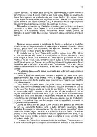 40
viagem dolorosa. No Tabor, seus discípulos, deslumbrados, o vêem conversar
com Moisés e Elias. É assim mesmo que mais tarde, depois de crucificado,
Jesus lhes aparece na Irradiação do seu corpo fluídico (51), etéreo, desse
corpo a que Paulo se refere nos seguintes termos: “Há em cada homem um
corpo animal e um corpo espiritual.” (52) A existência desse corpo espiritual
está demonstrada pelas experiências da psicologia moderna.
Não podem ser postas em dúvida tais aparições, pois explicam por si sós a
persistência da idéia cristã. Depois do suplício do Mestre e da dispersão dos
discípulos, o Cristianismo estava moralmente morto. Foram, porém, as
aparições e as conversas de Jesus que restituiram aos apóstolos sua energia e
sua fé.
*
Negaram certos autores a existência do Cristo, e atribuiram a tradições
anteriores ou à Imaginação oriental tudo o que a respeito foi escrito. Nesse
sentido, produziu-se um movimento de opinião, tendente a reduzir às
proporções de lenda as origens do Cristianismo.
É verdade que o Novo Testamento contém muitos erros (53). Vários
acontecimentos por ele relatados encontram-se na história de outros povos
mais antigos, e certos fatos atribuidos ao Cristo figuram igualmente na vida de
Krishna e na de Horus. Mas, também existem outras e numerosas provas da
existência de Jesus de Nazaré, provas tanto mais peremptórias quanto foram
fornecidas pelos próprios adversários do Cristianismo. Todos os rabinos
israelitas reconheciam essa existência, e dela fala o Talmude nos seguintes
termos:
“Na véspera da páscoa foi Jesus crucificado, por se ter entregue à magia e
aos sortilégios.”
Tácito e Suetônio mencionam também o suplício de Jesus e o rápido
desenvolvimento das idéias cristãs. Plínio, o moço, governador da Bitínia,
cinqüenta anos mais tarde, explica esse movimento a Trajano, num relatório
que foi conservado.
Como admitir, outrossim, que a crença em um mito houvesse bastado para
inspirar aos primeiros cristãos tanto entusiasmo, coragem e firmeza em face da
morte; que lhes tivesse dado os meios de derribarem o Paganismo, de se
apossarem do império romano, e, de século em século, invadirem todas as
nações civilizadas? Não é sobre uma ficção que se funda solidamente uma
religião que dura vinte séculos, e revoluciona metade do mundo. E, se nos
remontarmos da grandeza dos efeitos à força das causas que os produziram,
pode-se com certeza dizer que há sempre uma personalidade eminente na
origem de uma grande Idéia.
Quanto às teorias que de Jesus fazem uma das três pessoas da Trindade,
ou um ser puramente fluídico, uma e outra parecem Igualmente pouco
fundadas. Pronunciando estas palavras: “De mim se afaste este cálice”, Jesus
revelou-se homem, sujeito ao temor e aos desfalecimentos. Como nós, sofreu,
chorou, e esta fraqueza Inteiramente humana, aproximando-nos dele, o faz
ainda mais nosso Irmão, tornando seus exemplos e suas virtudes mais
admiráveis ainda. (54)
O advento do Cristianismo teve resultados incalculáveis. Trouxe ao mundo
a idéia humanitária que os antigos não conheceram em toda a sua plenitude.
 