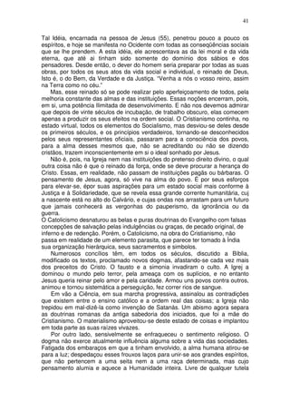41
Tal Idéia, encarnada na pessoa de Jesus (55), penetrou pouco a pouco os
espíritos, e hoje se manifesta no Ocidente com todas as conseqüências sociais
que se lhe prendem. A esta idéia, ele acrescentava as da lei moral e da vida
eterna, que até ai tinham sido somente do domínio dos sábios e dos
pensadores. Desde então, o dever do homem seria preparar por todas as suas
obras, por todos os seus atos da vida social e individual, o reinado de Deus,
Isto é, o do Bem, da Verdade e da Justiça. “Venha a nós o vosso reino, assim
na Terra como no céu.”
Mas, esse reinado só se pode realizar pelo aperfeiçoamento de todos, pela
melhoria constante das almas e das instituições. Essas noções encerram, pois,
em si, uma potência Ilimitada de desenvolvimento. E não nos devemos admirar
que depois de vinte séculos de incubação, de trabalho obscuro, elas comecem
apenas a produzir os seus efeitos na ordem social. O Cristianismo continha, no
estado virtual, todos os elementos do Socialismo, mas desviou-se deles desde
os primeiros séculos, e os princípios verdadeiros, tornando-se desconhecidos
pelos seus representantes oficiais, passaram para a consciência dos povos,
para a alma desses mesmos que, não se acreditando ou não se dizendo
cristãos, trazem inconscientemente em si o ideal sonhado por Jesus.
Não é, pois, na Igreja nem nas instituições do pretenso direito divino, o qual
outra coisa não é que o reinado da força, onde se deve procurar a herança do
Cristo. Essas, em realidade, não passam de instituições pagãs ou bárbaras. O
pensamento de Jesus, agora, só vive na alma do povo. É por seus esforços
para elevar-se, épor suas aspirações para um estado social mais conforme à
Justiça e à Solidariedade, que se revela essa grande corrente humanitária, cuj
a nascente está no alto do Calvário, e cujas ondas nos arrastam para um futuro
que jamais conhecerá as vergonhas do pauperismo, da ignorância ou da
guerra.
O Catolicismo desnaturou as belas e puras doutrinas do Evangelho com falsas
concepções de salvação pelas indulgências ou graças, de pecado original, de
inferno e de redenção. Porém, o Catolicismo, na obra do Cristianismo, não
passa em realidade de um elemento parasita, que parece ter tomado à Índia
sua organização hierárquica, seus sacramentos e simbolos.
Numerosos concílios têm, em todos os séculos, discutido a Bíblia,
modificado os textos, proclamado novos dogmas, afastando-se cada vez mais
dos preceitos do Cristo. O fausto e a simonia invadiram o culto. A Igrej a
dominou o mundo pelo terror, pela ameaça com os suplícios, e no entanto
Jesus queria reinar pelo amor e pela caridade. Armou uns povos contra outros,
animou e tornou sistemática a perseguição, fez correr rios de sangue.
Em vão a Ciência, em sua marcha progressiva, assinalou as contradições
que existem entre o ensino católico e a ordem real das coisas; a Igreja não
trepidou em mal-dizê-la como invenção de Satanás. Um abismo agora separa
as doutrinas romanas da antiga sabedoria dos iniciados, que foi a mãe do
Cristianismo. O materialismo aproveitou-se deste estado de coisas e implantou
em toda parte as suas raízes vivazes.
Por outro lado, sensivelmente se enfraqueceu o sentimento religioso. O
dogma não exerce atualmente influência alguma sobre a vida das sociedades.
Fatigada dos embaraços em que a tinham envolvido, a alma humana atirou-se
para a luz; despedaçou esses frouxos laços para unir-se aos grandes espíritos,
que não pertencem a uma seita nem a uma raça determinada, mas cujo
pensamento alumia e aquece a Humanidade inteira. Livre de qualquer tutela
 