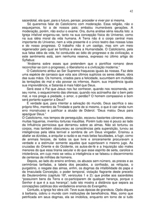 42
sacerdotal, ela quer, para o futuro, pensar, proceder e viver por si mesma.
Só queremos falar do Catolicismo com moderação. Essa religião, não o
esqueçamos, foi a de nossos pais; embalou inumeráveis gerações. A
moderação, porém, não exclui o exame. Ora, duma análise séria resulta Isto: a
Igreja infalível enganou-se, tanto na sua concepção física do Universo, como
na sua idéia moral da vida humana. A Terra não é o corpo central mais
importante do Universo, nem a vida presente é o único teatro das nossas lutas
e do nosso progresso. O trabalho não é um castigo, mas sim um meio
regenerador pelo qual se fortifica e eleva a Humanidade. O Catolicismo, pela
sua falsa idéia da vida, foi conduzido ao ódio do progresso e da civilização, e
este sentimento está, sem nenhuma reserva, expresso no último artigo do
Syflabus:
“Anátema sobre esses que pretendem que o pontífice romano deve
reconciliar-se com o progresso, o liberalismo e a civilização moderna.”
O Catolicismo atribui ao Ser Supremo fraquezas iguais às nossas. Faz dele
uma espécie de carrasco que vota aos últimos suplícios os seres débeis, obra
das suas mãos. Os homens, criados para a felicidade, sucumbem em multidão
às tentações do mal e vão povoar os infernos. Assim, sua impotência iguala
sua imprevidência, e Satanás é mais hábil que Deus.
Será esse o Pai que Jesus nos faz conhecer, quando nos recomenda, em
seu nome, o esquecimento das ofensas; quando nos acónselha dar o bem pelo
mal, e nos prega a piedade, o amor, o perdão? O homem compassivo e bom
será portanto superior a Deus?
É verdade que, para intentar a salvação do mundo, Deus sacrifica o seu
próprio filho, membro da Trindade e parte de si mesmo, o que é cair ainda num
erro monstruoso e justificar a alusão de Diderot: “Deus matou Deus para
apaziguar Deus.”
O Catolicismo, nos tempos de perseguição, escavou bastantes cárceres, ateou
muitas fogueiras, inventou torturas inauditas. Porém tudo isso é pouco ao lado
da Influência perniciosa que derramou sobre as almas. Não só torturou os
corpos, mas também obscureceu as consciências pela superstição, turvou as
inteligências pela idéia terrível e sombria de um Deus vingador. Ensinou a
abafar as dúvidas, a aniquilar a razão e as mais belas faculdades, a fugir, como
de animais ferozes, de todos os que livre e sinceramente procuravam a
verdade e a estimular somente aqueles que suportavam o mesmo jugo. As
cruzadas do Oriente e do Ocidente, os autos-de-fé e a Inquisição são males
menores do que essa tirania secular e do que esse espírito de seita, carolice e
intolerância, em cujo meio se velou a inteligência e se falseou o discernimento
de centenas de milhões de homens.
Depois, ao lado do ensino errôneo, os abusos sem-número, as preces e as
cerimônias tarifadas, a tabela dos pecados, a confissão, as relíquias, o
purgatório, o resgate das almas, enfim, os dogmas da infalibilidade do papa e
da Imaculada Conceição, o poder temporal, violação flagrante deste preceito
do Deuteronômio (capítulo 18º, versículos 1 e 2): que proibe aos sacerdotes
“possuirem bens da Terra e co-participarem de qualquer herança, porque o
Senhor é que é a sua herança”; tudo isto mostra a distância que separa as
concepções católicas dos verdadeiros ensinos do Evangelho.
Contudo, a Igreja fez obra útil. Teve suas épocas de grandeza. Opôs diques
à barbaria, cobriu o mundo com instituições de beneficência. Mas, como que
petrificada em seus dogmas, ela se imobiliza, enquanto em torno de si tudo
 