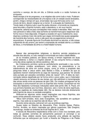 43
caminha e avança; de dia em dia, a Ciência avulta e a razão humana se
enriquece.
Nada escapa à lei do progresso, e as religiões são como tudo o mais. Puderam
corresponder às necessidades de uma época e de um estado social atrasados,
porém, chega o tempo em que, encerradas nas suas fórmulas como num
circulo de ferro, devem resignar-se a morrer. É a situação do Catolicismo.
Tendo dado à História tudo o que lhe podia oferecer, e tornando-se impotente
para fecundar o Espírito humano, este o abandona, e, em sua marcha
incessante, adianta-se para concepções mais vastas e elevadas. Mas, nem por
isso perecerá a idéia cristã; esta somente se transformará para reaparecer sob
forma nova e mais depurada. Chegará a ocasião em que o Catolicismo, seus
dogmas e práticas mais não serão que vagas reminiscências quase apagadas
da memória dos homens, como o são para nós os paganismos romano e
escandinavo. A grande figura do Crucificado dominará os séculos, e três coisas
subsistirão do seu ensino, por serem a expressão da verdade eterna: a unidade
de Deus, a imortalidade da alma e a fraternidade humana.
*
Apesar das perseguIções religiosas, a doutrina secreta perpetuou-se
através dos séculos, e o seu vestígio é encontrado em toda a Idade Média.
Já os iniciados judaicos, em época remota, a tinham registrado em duas
obras célebres: o Zohar e o Scpher-Jésiraft. O seu conjunto forma a Cabala,
uma das obras capitais da ciência esotérica. (56)
No Cristianismo primitivo sente-se perfeitamente acentuado o seu cunho.
Os primeiros cristãos acreditavam, com efeito, na preexistência e na
sobrevivência da alma em outros corpos, como já vimos a propósito das
perguntas feitas a Jesus sobre João Batista e Elias, e também da que os
apóstolos fizeram relativamente ao cego de nascença, que parecia “ter atraído
esta punição por pecados cometidos antes de nascer” (57). A idéia da reen-
carnação estava espalhada por tal forma entre o povo judeu, que o historiador
Josefo censurou os fariseus do seu tempo, por não admitirem a transmigração
das almas senão entre as pessoas de bem (58). Os cristãos entregavam-se às
evocações e comunicavam-se com os Espíritos dos mortos. Encontram-se nos
Atos dos Apóstolos numerosas indicações sobre este ponto (59); S. Paulo, em
sua primeira Epístola aos Coríntios, descreve, sob o nome de dons espirituais,
todas as espécies de mediunidade (60). Ele se declara instruído diretamente
pelo Espírito de Jesus na verdade evangélica.
Atribuiam-se algumas vezes essas inspirações aos maus Espíritos, aos
quais certas pessoas chamavam — espírito de Píton:
“Meus bem-amados, dizia João Evangelista, não acrediteis em qualquer
espírito, mas vede se os espíritos são de Deus.” (61)
Durante vários séculos, estiveram em uso as práticas espíritas.
Quase todos os filósofos de Alexandria, Fílon, Amônio Sakas, Plotino,
Porfírio, Arnóbio, se dizem inspirados por gênios superiores; São Gregório,
taumaturgo, recebe os simbolos da fé do Espírito de S. João.
A escola de Alexandria resplandecia então com a mais viva claridade, pois
todas as grandes correntes do pensamento pareciam aí convergir e se
confundir. Essa célebre escola havia produzido uma plêiade de espíritos
brilhantes que se esforçavam por fundir a filosofia de Pitágoras e de Platão
 