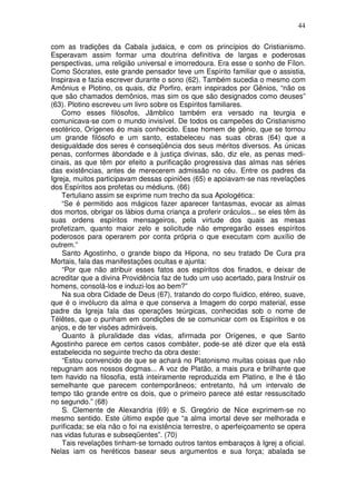 44
com as tradições da Cabala judaica, e com os princípios do Cristianismo.
Esperavam assim formar uma doutrina definitiva de largas e poderosas
perspectivas, uma religião universal e imorredoura. Era esse o sonho de Fílon.
Como Sócrates, este grande pensador teve um Espírito familiar que o assistia,
Inspirava e fazia escrever durante o sono (62). Também sucedia o mesmo com
Amônius e Plotino, os quais, diz Porfiro, eram inspirados por Gênios, “não os
que são chamados demônios, mas sim os que são designados como deuses”
(63). Plotino escreveu um livro sobre os Espíritos familiares.
Como esses filósofos, Jâmblico também era versado na teurgia e
comunicava-se com o mundo invisível. De todos os campeões do Cristianismo
esotérico, Orígenes éo mais conhecido. Esse homem de gênio, que se tornou
um grande filósofo e um santo, estabeleceu nas suas obras (64) que a
desigualdade dos seres é conseqüência dos seus méritos diversos. As únicas
penas, conformes àbondade e à justiça divinas, são, diz ele, as penas medi-
cinais, as que têm por efeito a purificação progressiva das almas nas séries
das existências, antes de merecerem admissão no céu. Entre os padres da
Igreja, muitos participavam dessas opiniões (65) e apoiavam-se nas revelações
dos Espíritos aos profetas ou médiuns. (66)
Tertuliano assim se exprime num trecho da sua Apologética:
“Se é permitido aos mágicos fazer aparecer fantasmas, evocar as almas
dos mortos, obrigar os lábios duma criança a proferir oráculos... se eles têm às
suas ordens espíritos mensageiros, pela virtude dos quais as mesas
profetizam, quanto maior zelo e solicitude não empregarão esses espíritos
poderosos para operarem por conta própria o que executam com auxílio de
outrem.”
Santo Agostinho, o grande bispo da Hipona, no seu tratado De Cura pra
Mortais, fala das manifestações ocultas e ajunta:
“Por que não atribuir esses fatos aos espíritos dos finados, e deixar de
acreditar que a divina Providência faz de tudo um uso acertado, para Instruir os
homens, consolá-los e induzi-los ao bem?”
Na sua obra Cidade de Deus (67), tratando do corpo fluídico, etéreo, suave,
que é o invólucro da alma e que conserva a Imagem do corpo material, esse
padre da Igreja fala das operações teúrgicas, conhecidas sob o nome de
Télêtes, que o punham em condições de se comunicar com os Espíritos e os
anjos, e de ter visões admiráveis.
Quanto à pluralidade das vidas, afirmada por Orígenes, e que Santo
Agostinho parece em certos casos combàter, pode-se até dizer que ela está
estabelecida no seguinte trecho da obra deste:
“Estou convencido de que se achará no Platonismo muitas coisas que não
repugnam aos nossos dogmas... A voz de Platão, a mais pura e brilhante que
tem havido na filosofia, está inteiramente reproduzida em Platino, e lhe é tão
semelhante que parecem contemporâneos; entretanto, há um intervalo de
tempo tão grande entre os dois, que o primeiro parece até estar ressuscitado
no segundo.” (68)
S. Clemente de Alexandria (69) e S. Gregório de Nice exprimem-se no
mesmo sentido. Este último expõe que “a alma imortal deve ser melhorada e
purificada; se ela não o foi na existência terrestre, o aperfeiçoamento se opera
nas vidas futuras e subseqüentes”. (70)
Tais revelações tinham-se tornado outros tantos embaraços à Igrej a oficial.
Nelas iam os heréticos basear seus argumentos e sua força; abalada se
 