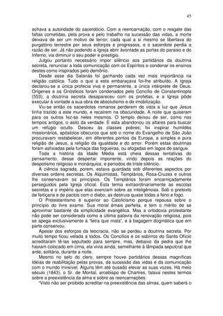 45
achava a autoridade do sacerdócio. Com a reencarnação, com o resgate das
faltas cometidas, pela prova e pelo trabalho na sucessão das vidas, a morte
deixava de ser um motivo de terror; cada qual a si mesmo se libertava do
purgatório terrestre por seus esforços e progressos, e o sacerdote perdia a
razão de ser. Já não podendo a Igreja abrir àvontade as portas do paraiso e do
Inferno, via diminuir o seu poder e prestigio.
Julgou portanto necessário impor silêncio aos partidários da doutrina
secreta, renunciar a toda comunicação com os Espíritos e condenar os ensinos
destes como inspirados pelo demônio.
Desde esse dia Satanás foi ganhando cada vez mais importância na
religião católica. Tudo o que a esta embaraçava foi-lhe atribuído. A Igreja
declarou-se a única profecia viva e permanente, a única intérprete de Deus.
Orígenes e os Gnósticos foram condenados pelo Concílio de Constantinopla
(553); a doutrina secreta desapareceu com os profetas, e a Igreja pôde
executar à vontade a sua obra de absolutismo e de imobilização.
Viu-se então os sacerdotes romanos perderem de vista a luz que Jesus
tinha trazido a este mundo, e recairem na obscuridade. A noite que quiseram
para os outros fez-se neles mesmos. O templo deixou de ser, como nos
tempos antigos, o asilo da verdade. E esta abandonou os altares para buscar
um refúgio oculto. Desceu às classes pobres; foi inspirar humildès
missionários, apóstolos obscuros que sob o nome do Evangelho de São João
procuravam restabelecer, em diferentes pontos da Europa, a simples e pura
religião de Jesus, a religião da igualdade e do amor. Porém estas doutrinas
foram asfixiadas pela fumaça das fogueiras, ou afogadas em lagos de sangue.
Toda a história da Idade Média está cheia dessas tentativas do
pensamento, desse despertar imponente, vindo depois as reações do
despotismo religioso e monárquico, e períodos de triste silêncio.
A ciência sagrada, porem, estava guardada sob diferentes aspectos por
diversas ordens secretas. Os Alquimistas, Templários, Rosa-Cruzes e outros
lhe conservavam os princípios. Os Templários foram encarniçadamente
perseguidos pela Igreja oficial. Esta temia extraordinariamente as escolas
secretas e o império que elas exerciam sobre as inteligências. Sob o pretexto
de feitiçaria e de pactos com o diabo, as destruia quase todas a feno e fogo.
O Protestantismo é superior ao Catolicismo porque repousa sobre o
princípio do livre exame. Sua moral émais perfeita, e tem o mérito de se
aproximar bastante da simplicidade evangélica. Mas a ortodoxia protestante
não pode ser considerada como a última palavra da renovação religiosa, pois
se apega exclusivamente à “letra que mata”, e à bagagem dogmática que em
parte conservou.
Apesar dos esforços da teocracia, não se perdeu a doutrina secreta. Por
muito tempo ficou velada a todos. Os Concílios e os esbirros do Santo Ofício
acreditaram tê-las sepultado para sempre, mas, debaixo da pedra que lhe
haviam colocado em cima, ela vivia ainda, semelhante à lâmpada sepulcral que
arde, solitária, durante a noite.
Mesmo no selo do clero, sempre houve partidários dessas magníficas
Idéias de reabilitação pelas provas, da sucessão das vidas e da comunicação
com o mundo invisível. Alguns têm até ousado elevar as suas vozes. Há meio
século (1843), o Sr. de Montal, arcebispo de Chartres, falava nestes termos
sobre a preexistência da alma e sobre as reencarnações:
“Visto não ser proibido acreditar na preexistência das almas, quem saberá o
 