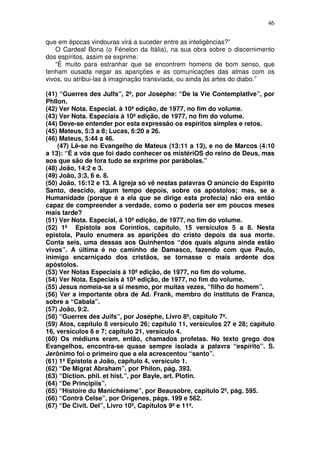 46
que em épocas vindouras virá a suceder entre as inteligências?”
O Cardeal Bona (o Fénelon da Itália), na sua obra sobre o discernimento
dos espíritos, assim se exprime:
“É muito para estranhar que se encontrem homens de bom senso, que
tenham ousada negar as aparições e as comunicações das almas com os
vivos, ou atribui-las à imaginação transviada, ou ainda às artes do diabo.”
(41) “Guerres des Julfs”, 2º, por Joséphe: “De la Vie Contemplatlve”, por
PhIlon.
(42) Ver Nota. Especial. à 10ª edição, de 1977, no fim do volume.
(43) Ver Nota. Especiais à 10ª edição, de 1977, no fim do volume.
(44) Deve-se entender por esta expressão os espíritos simples e retos.
(45) Mateus, 5:3 a 8; Lucas, 6:20 a 26.
(46) Mateus, 5:44 a 46.
(47) Lê-se no Evangelho de Mateus (13:11 a 13), e no de Marcos (4:10
a 13): “É a vós que foi dado conhecer os mistériOS do reino de Deus, mas
aos que são de fora tudo se exprime por parábolas.”
(48) João, 14:2 e 3.
(49) João, 3:3, 6 e. 8.
(50) João, 16:12 e 13. A Igreja só vê nestas palavras O anúncio do Espírito
Santo, descido, algum tempo depois, sobre os apóstolos; mas, se a
Humanidade (porque é a ela que se dirige esta profecia) não era então
capaz de compreender a verdade, como o poderia ser em poucos meses
mais tarde?
(51) Ver Nota. Especial, à 10ª edição, de 1977, no fim do volume.
(52) 1ª Epístola aos Coríntios, capítulo, 15 versículos 5 a 8. Nesta
epistola, Paulo enumera as aparições do cristo depois da sua morte.
Conta seis, uma dessas aos Quinhentos “dos quais alguns ainda estão
vivos”. A última é no caminho de Damasco, fazendo com que Paulo,
inimigo encarniçado dos cristãos, se tornasse o mais ardente dos
apóstolos.
(53) Ver Notas Especiais à 10ª edição, de 1977, no fim do volume.
(54) Ver Nota. Especiais à 10ª edição, de 1977, no fim do volume.
(55) Jesus nomeia-se a si mesmo, por muitas vezes, “filho do homem”.
(56) Ver a importante obra de Ad. Frank, membro do instituto de Franca,
sobre a “Cabala”.
(57) João, 9:2.
(58) “Guerres des Juifs”, por Joséphe, Livro 8º, capitulo 7º.
(59) Atos, capítulo 8 versículo 26; capítulo 11, versículos 27 e 28; capítulo
16, versículos 6 e 7; capítulo 21, versículo 4.
(60) Os médiuns eram, então, chamados profetas. No texto grego dos
Evangelhos, encontra-se quase sempre isolada a palavra “espírito”. S.
Jerônimo foi o primeiro que a ela acrescentou “santo”.
(61) 1ª Epístola a João, capítulo 4, versículo 1.
(62) “De Migrat Abraham”, por Philon, pág. 393.
(63) “Diction. phil. et hist.”, por Bayle, art. Plotin.
(64) “De Principiis”.
(65) “Histoire du Manichéisme”, por Beausobre, capitulo 2º, pág. 595.
(66) “Contrà Celse”, por Orígenes, págs. 199 e 562.
(67) “De Civit. Del”, Livro 10º, Capítulos 9ºe 11º.
 