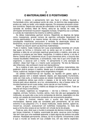 48
7
O MATERIALISMO E O POSITIVISMO
Como o oceano, o pensamento tem seu fluxo e refluxo. Quando a
Humanidade entra, sob qualquer ponto de vista, no domínio das exagerações,
produz-se, cedo ou tarde, uma reação vigorosa. Os excessos provocam exces-
sos contrários. Depois dos séculos de submissão e de fé cega, a Humanidade,
cansada do sombrio Ideal de Roma, atirou-se às teorias do nada. As
afirmações temeráriaS trouxeram negações furiosas. Empenhou-se o combate,
e o alvião do materialismo fez brecha no edifício católico.
As idéias materialistas ganham terreno. Repelindo os dogmas da Igreja
como inacessíveis, grande número de espíritos cultivados desertaram da
crença espiritualista e, ao mesmo tempo, da crença em Deus. Afastando as
concepções metafísicas, procuraram a verdade na observação direta dos
fenômenos, no que se convencionou chamar o método experimental.
Podem-se resumir assim as doutrinas materialistas:
“Tudo é matéria. Cada molécula tem suas propriedades inerentes em virtude
das quais se formou o Universo com os seres que em si contém. É uma
hipótese a idéia de um princípio espiritual governando a matéria, pois esta se
governa a si própria por leis fatais, mecânicas. A matéria é eterna, e só ela é
eterna. Saidos do pó, voltaremos ao pó. O que chamamos alma, o conjunto das
nossas faculdades intelectuais, a consciência, mais não é que uma função do
organismo, e esvai-se com a morte. “O pensamento é uma secreção do
cérebro”, disse Carl Vogt, e o mesmo autor acrescenta: “As leis da Natureza
são Inflexíveis; não conhecem moral nem benevolência.”
Se a matéria é tudo, que é pois a matéria? Os próprios materialistas não
poderiam dizê-lo porque a matéria, desde que é analisada em sua essência
íntima, subtrai-se, escapa e foge como enganadora miragem.
Os sólidos transformam-se em líquidos, os líquidos em gases; após o
estado gasoso vem o estado radiante; depois, por depurações Inumeráveis,
cada vez mais sutis, a matéria passa ao estado imponderável. Torna-se então
essa substância etérea que enche o espaço, e de tal sorte tênue que se
tomaria pelo vácuo absoluto, se a luz, atravessando-a, não a fizesse vibrar. Os
mundos banham-se em suas ondas, como nas de um mar fluídico.
Assim, de grau em grau, a matéria se dissipa em poeira invisível. Tudo se
resume em força e movimento.
Os corpos, orgânicos ou inorgânicos — diz-nos a Ciência — minerais,
vegetais, animais, homens, mundos, astros, mais não são que agregações de
moléculas, as quais são a seu turno compostas de átomos, separados uns dos
outros, em estado de movimento constante e de renovamento perpétuo.
O átomo é invisível, mesmo com o auxílio dos mais poderosos
microscópios. Apenas pode ser concebido pelo pensamento, de tal sorte
extrema é sua pequenez (71). E essas moléculas, esses átomos, agitam-se,
movem-se, circulam, evolucionam em turbilhões incessantes, no meio dos
quais a forma dos corpos só se mantém em virtude da lei de atração.
Pode-se, pois, dizer que o mundo é composto de átomos invisíveis, regidos
por forças imateriais. A matéria, examinada de perto, esvai-se como fumaça;
não tem mais que uma realidade aparente, e base alguma de certeza nos pode
oferecer. Realidade permanente, certeza, só há no espírito. Unicamente a este
é que o mundo se revela em sua unidade viva, em seu eterno esplendor.
 