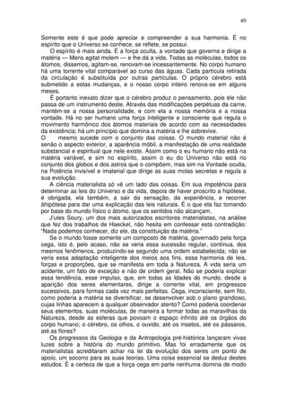 49
Somente este é que pode apreciar e compreender a sua harmonia. É no
espírito que o Universo se conhece, se reflete, se possui.
O espírito é mais ainda. É a força oculta, a vontade que governa e dirige a
matéria — Mens agitat molem — e lhe dá a vida. Todas as moléculas, todos os
átomos, dissemos, agitam-se, renovam-se incessantemente. No corpo humano
há uma torrente vital comparável ao curso das águas. Cada partícula retirada
da circulação é substituída por outras partículas. O próprio cérebro está
submetido a estas mudanças, e o nosso corpo inteiro renova-se em alguns
meses.
É portanto inexato dizer que o cérebro produz o pensamento, pois ele não
passa de um instrumento deste. Através das modificações perpétuas da carne,
mantém-se a nossa personalidade, e com ela a nossa memória e a nossa
vontade. Há no ser humano uma força inteligente e consciente que regula o
movimento harmônico dos átomos materiais de acordo com as necessidades
da existência; há um princípio que domina a matéria e lhe sobrevive.
O mesmo sucede com o conjunto das coisas. O mundo material não é
senão o aspecto exterior, a aparência móbil, a manifestação de uma realidade
substancial e espiritual que nele existe. Assim como o eu humano não está na
matéria variável, e sim no espírito, assim o eu do Universo não está no
conjunto dos globos e dos astros que o compõem, mas sim na Vontade oculta,
na Potência invisível e imaterial que dirige as suas molas secretas e regula a
sua evolução.
A ciência materialista só vê um lado das coisas. Em sua impotência para
determinar as leis do Universo e da vida, depois de haver proscrito a hipótese,
é obrigada, ela também, a sair da sensação, da experiência, e recorrer
àhipótese para dar uma explicação das leis naturais. É o que ela faz tomando
por base do mundo físico o átomo, que os sentidos não alcançam.
J’ules Soury, um dos mais autorizados escritores materialistas, na análise
que fez dos trabalhos de Haeckel, não hesita em confessar esta contradição:
“Nada podemos conhecer, diz ele, da constituição da matéria.”
Se o mundo fosse somente um composto de matéria, governado pela força
cega, isto é, pelo acaso, não se veria essa sucessão regular, contínua, dos
mesmos fenômenos, produzindo-se segundo uma ordem estabelecida; não se
veria essa adaptação inteligente dos meios aos fins, essa harmonia de leis,
forças e proporções, que se manifesta em toda a Natureza. A vida seria um
acidente, um fato de exceção e não de ordem geral. Não se poderia explicar
essa tendência, esse impulso, que, em todas as Idades do mundo, desde a
aparição dos seres elementares, dirige a corrente vital, em progressos
sucessivos, para formas cada vez mais perfeitas. Cega, inconsciente, sem fito,
como poderia a matéria se diversificar, se desenvolver sob o plano grandioso,
cujas linhas aparecem a qualquer observador atento? Como poderia coordenar
seus elementos, suas moléculas, de maneira a formar todas as maravilhas da
Natureza, desde as esferas que povoam o espaço infinito até os órgãos do
corpo humano; o cérebro, os olhos, o ouvido, até os insetos, até os pássaros,
até as flores?
Os progressos da Geologia e da Antropologia pré-histórica lançaram vivas
luzes sobre a história do mundo primitivo. Mas foi erradamente que os
materialistas acreditaram achar na lei da evolução dos seres um ponto de
apoio, um socorro para as suas teorias. Uma coisa essencial se deduz destes
estudos. É a certeza de que a força cega em parte nenhuma domina de modo
 