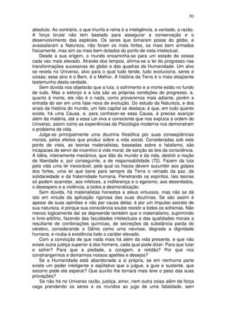 50
absoluto. Ao contrário, o que triunfa e reina é a inteligência, a vontade, a razão.
A força brutal não tem bastado para assegurar a conservação e o
desenvolvimento das espécies. Os seres que tomaram posse do globo, e
avassalaram a Natureza, não foram os mais fortes, os mais bem armados
físicamente, mas sim os mais bem dotados do ponto de vista intelectual.
Desde a sua origem, o mundo encaminha-se para um estado de coisas
cada vez mais elevado. Através dos tempos, afirma-se a lei do progresso nas
transformações sucessivas do globo e das quadras da Humanidade. Um alvo
se revela no Universo, alvo para o qual tudo tende, tudo evoluciona, seres e
coisas; esse alvo é o Bem, é o Melhor. A história da Terra é o mais eloqüente
testemunho desta verdade.
Sem dúvida nos objetarão que a luta, o sofrimento e a morte estão no fundo
de tudo. Mas o esforço e a luta são as próprias condições do progresso, e,
quanto à morte, ela não é o nada, como provaremos mais adiante, porém a
entrada do ser em uma fase nova de evolução. Do estudo da Natureza, e dos
anais da história do mundo, um fato capital se destaca; é que, em tudo quanto
existe, há uma Causa, e, para conhecer-se essa Causa, é preciso avançar
além da matéria, até a essa Lei viva e consciente que nos expUca a ordem do
Universo, assim como as experiências da Psicologia moderna nos demonstram
o problema da vida.
Julga-se principalmente uma doutrina filosófica por suas conseqüências
morais, pelos efeitos que produz sobre a vida social. Consideradas sob este
ponto de vista, as teorias materialistas, baseadas sobre o fatalismo, são
incapazes de servir de incentivo à vida moral, de sanção às leis da consciência.
A Idéia, inteiramente mecânica, que dão do mundo e da vida, destrói a noção
de liberdade e, por conseguinte, a de responsabilidade (72). Fazem da luta
pela vida uma lei inexorável, pela qual os fracos devem sucumbir aos golpes
dos fortes, uma lei que bane para sempre da Terra o reinado da paz, da
solidariedade e da fraternidade humana. Penetrando os espíritos, tais teorias
só podem acarretar, aos infelizes, a indiferença e o egoísmo; aos deserdados,
o desespero e a violência, a todos a desmoralização.
Sem dúvida, há materialistas honestos e ateus virtuosos, mas não se dá
isto em virtude da aplicação rigorosa das suas doutrinas. Se são assim é
apesar de suas opiniões e não por causa delas; é por um Impulso secreto de
sua natureza, é porque sua consciência soube resistir a todos os sofismas. Não
menos logicamente daí se depreende também que o materialismo, suprimindo
o livre-arbítrio, fazendo das faculdades intelectuais e das qualidades morais a
resultante de combinações químicas, de secreções da substância parda do
cérebro, considerando o Gênio como uma nevrose, degrada a dignidade
humana, e rouba à existência todo o caráter elevado.
Com a convicção de que nada mais há além da vida presente, e que não
existe outra justiça superior à dos homens, cada qual pode dizer: Para que lutar
e sofrer? Para que a piedade, a coragem, a retidão? Por que nos
constrangermos e domarmos nossos apetites e desejos?
Se a Humanidade está abandonada a si própria, se em nenhuma parte
existe um poder inteligente e eqüitativo que a julgue, a guie e sustente, que
socorro pode ela esperar? Que auxílio lhe tornará mais leve o peso das suas
provações?
Se não há no Universo razão, justiça, amor, nem outra coisa além da força
cega prendendo os seres e os mundos ao jugo de uma fatalidade, sem
 