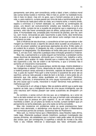 51
pensamento, sem alma, sem consciência, então o ideal, o bem, a beleza moral
são outras tantas ilusões e mentiras. Não é mais aí, porém na realidade bruta;
não é mais no dever, mas sim no gozo, que o homem precisa ver o alvo da
vida, e, para realizá-lo, cumpre passar por cima de toda a sentimentalidade vã.
Se viemos do nada para voltar ao nada, se a mesma sorte, o mesmo olvido,
espera o criminoso e o homem dedicado; se, conforme as combinações do
acaso, uns devem ser exclusivamente votados aos trabalhos, e outros às
honras; então, cumpre ter-se a ousadia de proclamar que a esperança é uma
quimera, visto não haver consolação para os aflitos, justiça para as vítimas da
sorte. A Humanidade rola, arrastada pelo movimento do planeta, sem fito, sem
luz, sem moral, renovando-se pelo nascimento e pela morte, dois fenômenos
entre os quais o ser se agita e passa, sem deixar outro vestígio mais do que
uma faisca na noite.
Sob a influência de tais doutrinas, a consciência só tem que emudecer e dar
margem ao instinto brutal; o espírito de cálculo deve suceder ao entusiasmo, e
o amor do prazer substituir as generosas aspirações da alma. Então cada um
só cuidará de si próprio. O desgosto da vida, o pensamento do suicídio virão
perseguir os desgraçados. Os deserdados só terão ódio para os que possuem
bens, e, em seu furor, reduzirão a pedaços esta civilização grosseira e material.
Mas não, o pensamento e a razão erguem-se frementes, e protestam contra
essas doutrinas de desolação, afirmando que o homem luta, trabalha e sofre,
não, porém, para acabar no nada; dizendo que a matéria não é tudo, que há
leis superiores a ela, leis de ordem e de harmonia, e que o Universo não é
somente um mecanismo inconsciente.
Se tudo é matéria, qual a causa porque, sendo ela cega, mostra obedecer a
leis inteligentes e sábias? Como, desprovida de razão, de sentimento, poderia
a matéria produzir seres racionais e sensíveis, capazes de discernir o bem do
mal, o justo do injusto? Pois quê! o ente humano é suscetível de amar até ao
sacrifício, acha-se nele gravado o ideal do bem e do belo, e teria saído de um
elemento que não possui estas qualidades em nenhum grau? Sentimos,
amamos, sofremos, e emanariamos de uma causa inconsciente e insensível,
de uma causa que é surda, inexorável e muda? Seríamos mais perfeitos ou
melhores que ela?
Tal raciocínio é um ultraje à lógica. Não se poderia admitir que a parte seja
superior ao todo, que a inteligência derive de uma causa ininteligente, que de
uma natureza sem intuitos possam sair seres suscetíveis de almejarem um
alvo.
Ao contrário, o senso comum diz-nos que, se a inteligência, se o amor do
bem e do belo existem em nós, mister se faz que aí tenham sido colocados por
uma causa que os possua em grau superior. E, se em todas as coisas se
manifesta a ordem, se um plano se revela no mundo, cumpre também que um
pensamento os tenha elaborado, que uma razão os tenha concebido.
Mas não insistamos em problemas sobre os quais precisaremos fazer
exame mais demorado, e abordemos uma doutrina que com o Materialismo
tem numerosos pontos de contacto. Queremos falar do Positivismo.
Mais sutil, ou menos franca que o Materialismo, essa filosofia nada afirma,
nada nega. Afastando qualquer estudo metafísico, qualquer investigação das
causas primárias, ela estabelece que o homem nada pode saber do princípio
das coisas; que, por conseguinte, é supérfluo o estudo do mundo e da vida.
Todo o seu método refere-se à observação dos fatos verificados pelos
 