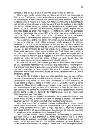 52
sentidos, e das leis que o ligam. Só admite a experiência e o cálculo.
Mas o vigor deste método teve de dobrar-se perante as exigências da
Ciência, e o Positivismo, como o Materialismo, apesar do seu horror à hipótese,
foi constrangido a admitir teorias não verificáveis pelos sentidos. Éassim que
raciocina sobre a matéria e a força, cuja natureza íntima lhe é desconhecida;
que admite a lei da atração, o sistema astronómico de Laplace, a correlação
das forças, coisas estas impossíveis de demonstração experimental. Mais
ainda, viu-se o fundador do Positivismo, Auguste Comte, depois de ter
eliminado todos os problemas religiosos e metafísicos, voltar às qualidades
ocultas e misteriosas das coisas (73), e terminar sua obra estabelecendo o
culto da Terra. Este culto tinha suas cerimônias e seus sacerdotes
assalariados. É verdade que os positivistas renegaram essas aberrações.
Não insistiremos sobre este ponto, nem mesmo sobre a particularidade que
apresenta a vida de Littré, sábio eminente, chefe venerado do ateísmo
moderno, e que é a de se ter feito batizar em seu leito de morte, depois de
haver aceito as visitas freqüentes de um sacerdote católico. Tal desmentido,
feito por ele aos princípios da sua vida inteira, deve entretanto ser assinalado.
Esses dois exemplos, dados pelos mestres do Positivismo, demonstram a
impotência das doutrinas que não se interessam pelas aspirações do ser
moral e religioso. Provam que a negação e a indiferença nada fundam; que,
apesar de todos os sofismas, chega a hora em que, diante dos mais
endurecidos cépticos, ergue-se o pensamento de além-túmulo.
Todavia, não se pode desconhecer que tenha o Positivismo tido sua razão
de ser, e prestado incontestáveis serviços ao Espírito humano, constrangendo-
o a fortificar mais seus argumentos, a determinar melhor suas teorias, a fazer
maiores concessões à demonstração. Os seus fundadores, fatigados das
abstrações metafísicas e das discussões de escola, quiseram firmar a Ciência
em terreno sólido.
Era porém tão limitada a base por eles escolhida que, ao seu edifício,
faltaram simultaneamente amplidão e solidez. Querendo restringir o domínio do
pensamento, aniquilaram as mais belas faculdades da alma. Repelindo as
idéias sobre o espaço, sobre o infinito, sobre o absoluto, tiraram a certas
ciências, às Matemáticas, à Geometria, à Astronomia, toda a possibilidade de
se desenvolverem e progredirem. Com referência a isso, há um fato muito
significativo: é no campo da Astronomia Estelar, ciência proscrita por Auguste
Comte como sendo do domínio do Incognoscível, que as mais belas
descobertas têm sido realizadas.
O Positivismo está na impossibilidade de fornecer àconsciência uma base
moral. Neste mundo, o homem não tem só direitos a exercer, tem também
deveres a cumprir; é a condição iniludivel de qualquer ordem social.
Mas, para preencher os deveres, cumpre conhecê-los; e, como possuir
esses conhecimentos sem indagar-se o alvo da vida, das origens e dos fins do
ser? Como conformarmo-nos com a regra das coisas, segundo a própria
expressão de Littré, se a nós mesmos nos Interdizemos de explorar o domínio
do mundo moral e o estudo dos fatos da consciência?
Com louvável Intuito, certos pensadores, materialistas e positivistas,
quiseram instituir o que chamaram a moral independente, isto é, a moral
desprendida de qualquer concepção religiosa. Acreditaram achar assim um
terreno neutro em que todos os bons espíritos poderiam reunir-se. Porém, os
materialistas não refletiram que, negando a liberdade, tornavam impotente e vã
 