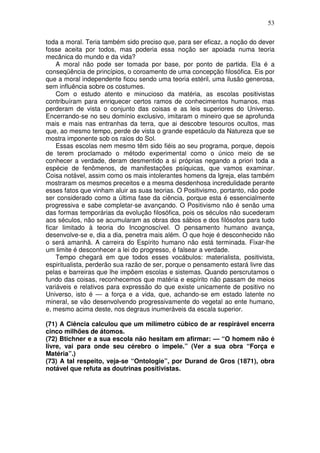 53
toda a moral. Teria também sido preciso que, para ser eficaz, a noção do dever
fosse aceita por todos, mas poderia essa noção ser apoiada numa teoria
mecânica do mundo e da vida?
A moral não pode ser tomada por base, por ponto de partida. Ela é a
conseqüência de princípios, o coroamento de uma concepção filosófica. Eis por
que a moral independente ficou sendo uma teoria estéril, uma ilusão generosa,
sem influência sobre os costumes.
Com o estudo atento e minucioso da matéria, as escolas positivistas
contribuíram para enriquecer certos ramos de conhecimentos humanos, mas
perderam de vista o conjunto das coisas e as leis superiores do Universo.
Encerrando-se no seu domínio exclusivo, imitaram o mineiro que se aprofunda
mais e mais nas entranhas da terra, que ai descobre tesouros ocultos, mas
que, ao mesmo tempo, perde de vista o grande espetáculo da Natureza que se
mostra imponente sob os raios do Sol.
Essas escolas nem mesmo têm sido fiéis ao seu programa, porque, depois
de terem proclamado o método experimental como o único meio de se
conhecer a verdade, deram desmentido a si próprias negando a priori toda a
espécie de fenômenos, de manifestações psíquicas, que vamos examinar.
Coisa notável, assim como os mais intolerantes homens da Igreja, elas também
mostraram os mesmos preceitos e a mesma desdenhosa incredulidade perante
esses fatos que vinham aluir as suas teorias. O Positivismo, portanto, não pode
ser considerado como a última fase da ciência, porque esta é essencialmente
progressiva e sabe completar-se avançando. O Positivismo não é senão uma
das formas temporárias da evolução filosófica, pois os séculos não sucederam
aos séculos, não se acumularam as obras dos sábios e dos filósofos para tudo
ficar limitado à teoria do Incognoscível. O pensamento humano avança,
desenvolve-se e, dia a dia, penetra mais além. O que hoje é desconhecido não
o será amanhã. A carreira do Espírito humano não está terminada. Fixar-lhe
um limite é desconhecer a lei do progresso, é falsear a verdade.
Tempo chegará em que todos esses vocábulos: materialista, positivista,
espiritualista, perderão sua razão de ser, porque o pensamento estará livre das
pelas e barreiras que lhe impõem escolas e sistemas. Quando perscrutamos o
fundo das coisas, reconhecemos que matéria e espírito não passam de meios
variáveis e relativos para expressão do que existe unicamente de positivo no
Universo, isto é — a força e a vida, que, achando-se em estado latente no
mineral, se vão desenvolvendo progressivamente do vegetal ao ente humano,
e, mesmo acima deste, nos degraus inumeráveis da escala superior.
(71) A Ciência calculou que um milímetro cúbico de ar respirável encerra
cinco milhões de átomos.
(72) Btichner e a sua escola não hesitam em afirmar: — “O homem não é
livre, vai para onde seu cérebro o impele.” (Ver a sua obra “Força e
Matéria”.)
(73) A tal respeito, veja-se “Ontologie”, por Durand de Gros (1871), obra
notável que refuta as doutrinas positivistas.
 