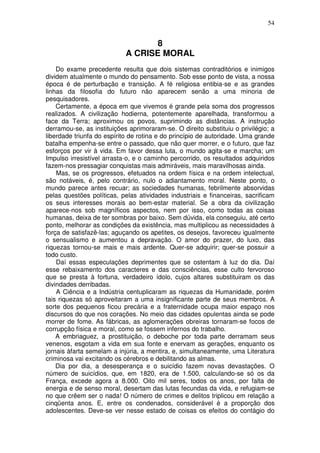 54
8
A CRISE MORAL
Do exame precedente resulta que dois sistemas contraditórios e inimigos
dividem atualmente o mundo do pensamento. Sob esse ponto de vista, a nossa
época é de perturbação e transição. A fé religiosa entibia-se e as grandes
linhas da filosofia do futuro não aparecem senão a uma minoria de
pesquisadores.
Certamente, a época em que vivemos é grande pela soma dos progressos
realizados. A civilização hodierna, potentemente aparelhada, transformou a
face da Terra; aproximou os povos, suprimindo as distâncias. A instrução
derramou-se, as instituições aprimoraram-se. O direito substituiu o privilégio; a
liberdade triunfa do espírito de rotina e do princípio de autoridade. Uma grande
batalha empenha-se entre o passado, que não quer morrer, e o futuro, que faz
esforços por vir à vida. Em favor dessa luta, o mundo agita-se e marcha; um
Impulso irresistível arrasta-o, e o caminho percorrido, os resultados adquiridos
fazem-nos pressagiar conquistas mais admiráveis, mais maravilhosas ainda.
Mas, se os progressos, efetuados na ordem física e na ordem intelectual,
são notáveis, é, pelo contrário, nulo o adiantamento moral. Neste ponto, o
mundo parece antes recuar; as sociedades humanas, febrilmente absorvidas
pelas questões políticas, pelas atividades industriais e financeiras, sacrificam
os seus interesses morais ao bem-estar material. Se a obra da civilização
aparece-nos sob magníficos aspectos, nem por isso, como todas as coisas
humanas, deixa de ter sombras por baixo. Sem dúvida, ela conseguiu, até certo
ponto, melhorar as condições da existência, mas multiplicou as necessidades à
força de satisfazê-las; aguçando os apetites, os desejos, favoreceu igualmente
o sensualismo e aumentou a depravação. O amor do prazer, do luxo, das
riquezas tornou-se mais e mais ardente. Quer-se adquirir; quer-se possuir a
todo custo.
Daí essas especulações deprimentes que se ostentam à luz do dia. Daí
esse rebaixamento dos caracteres e das consciências, esse culto fervoroso
que se presta à fortuna, verdadeiro ídolo, cujos altares substituiram os das
divindades derribadas.
A Ciência e a Indústria centuplicaram as riquezas da Humanidade, porém
tais riquezas só aproveitaram a uma insignificante parte de seus membros. A
sorte dos pequenos ficou precária e a fraternidade ocupa maior espaço nos
discursos do que nos corações. No meio das cidades opulentas ainda se pode
morrer de fome. As fábricas, as aglomerações obreiras tornaram-se focos de
corrupção física e moral, como se fossem infernos do trabalho.
A embriaguez, a prostituição, o deboche por toda parte derramam seus
venenos, esgotam a vida em sua fonte e enervam as gerações, enquanto os
jornais àfarta semelam a injúria, a mentira, e, simultaneamente, uma Literatura
criminosa vai excitando os cérebros e debilitando as almas.
Dia por dia, a desesperança e o suicídio fazem novas devastações. O
número de suicídios, que, em 1820, era de 1.500, calculando-se só os da
França, excede agora a 8.000. Oito mil seres, todos os anos, por falta de
energia e de senso moral, desertam das lutas fecundas da vida, e refugiam-se
no que crêem ser o nada! O número de crimes e delitos triplicou em relação a
cinqüenta anos. E, entre os condenados, considerável é a proporção dos
adolescentes. Deve-se ver nesse estado de coisas os efeitos do contágio do
 