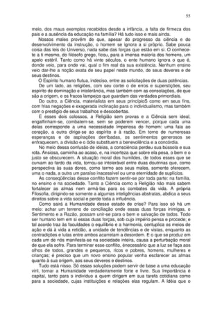 55
meio, dos maus exemplos recebidos desde a infância, a falta de firmeza dos
pais e a ausência da educação na família? Há tudo isso e mais ainda.
Nossos males provêm de que, apesar do progresso da ciência e do
desenvolvimento da instrução, o homem se ignora a si próprio. Sabe pouca
coisa das leis do Universo, nada sabe das forças que estão em si. O conhece-
te a ti mesmo, do filósofo grego, ficou, para a imensa maioria dos homens, um
apelo estéril. Tanto como há vinte séculos, o ente humano ignora o que é,
donde veio, para onde vai, qual o fim real da sua existência. Nenhum ensino
veio dar-lhe a noção exata de seu papel neste mundo, de seus deveres e de
seus destinos.
O Espírito humano flutua, indeciso, entre as solicitações de duas potências.
De um lado, as religiões, com seu cortei o de erros e superstições, seu
espírito de dominação e intolerância, mas também com as consolações, de que
são a origem, e os fracos lampejos que guardam das verdades primordiais.
Do outro, a Ciência, materialista em seus princípioS como em seus fins,
com frias negações e exagerada inclinação para o individualismo, mas também
com o prestigio de seus trabalhos e descobertas.
E esses dois colossos, a Religião sem provas e a Ciência sem ideal,
engalfinham-se, combatem-se, sem se poderem vencer, porque cada uma
delas corresponde a uma necessidade Imperiosa do homem: uma fala ao
coração, a outra dirige-se ao espírito e à razão. Em torno de numerosas
esperanças e de aspirações derribadas, os sentimentos generosos se
enfraquecem, a divisão e o ódio substituem a benevolência e a concórdia.
No meio dessa confusão de idéias, a consciência perdeu sua bússola e sua
rota. Ansiosa, caminha ao acaso, e, na incerteza que sobre ela pesa, o bem e o
justo se obscurecem. A situação moral dos humildes, de todos esses que se
curvam ao fardo da vida, tornou-se intolerável entre duas doutrinas que, como
perspectiva às suas dores, como termo aos seus males, somente oferecem,
uma o nada, a outra um paraíso inacessível ou uma eternidade de suplícios.
As conseqüências desse conflito fazem sentir-se por toda parte: na família,
no ensino e na sociedade. Tanto a Ciência como a Religião não mais sabem
fortalecer as almas nem armá-las para os combates da vida. A própria
Filosofia, dirigindo-se somente a algumas inteligências abstratas, abdica a seus
direitos sobre a vida social e perde toda a influência.
Como sairá a Humanidade desse estado de crise? Para isso só há um
meio: achar um terreno de conciliação onde essas duas forças inimigas, o
Sentimento e a Razão, possam unir-se para o bem e salvação de todos. Todo
ser humano tem em si essas duas forças, sob cujo império pensa e procede; e
tal acordo traz às faculdades o equilíbrio e a harmonia, centuplica os meios de
ação e dá à vida a retidão, a unidade de tendências e de vistas, enquanto as
contradições e lutas entre ambos acarretam a desordem. E o que se produz em
cada um de nós manifesta-se na sociedade inteira, causa a perturbação moral
de que ela sofre. Para terminar esse conflito, énecessário que a luz se faça aos
olhos de todos, grandes e pequenos, ricos e pobres, homens, mulheres e
crianças; é preciso que um novo ensino popular venha esclarecer as almas
quanto à sua origem, aos seus deveres e destinos.
Tudo está nisso. Só essas soluções podem servir de base a uma educação
viril, tornar a Humanidade verdadeiramente forte e livre. Sua Importância é
capital, tanto para o indivíduo a quem dirigem em sua tarefa cotidiana como
para a sociedade, cujas instituições e relações elas regulam. A Idéia que o
 