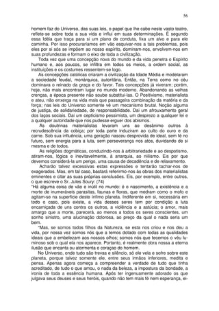 56
homem faz do Universo, das suas leis, o papel que lhe cabe neste vasto teatro,
reflete-se sobre toda a sua vida e influi em suas determinações. É segundo
essa Idéia que traça para si um plano de conduta, fixa um alvo e para ele
caminha. Por isso procuraríamos em vão esquivar-nos a tais problemas, pois
eles por si sós se impõem ao nosso espírito, dominam-nos, envolvem-nos em
suas profundezas e formam o eixo de toda a civilização.
Toda vez que uma concepção nova do mundo e da vida penetra o Espírito
humano e, aos poucos, se infiltra em todos os meios, a ordem social, as
instituições e os costumes ressentem-se logo.
As concepções católicas criaram a civilização da Idade Média e modelaram
a sociedade feudal, monárquica, autoritária. Então, na Terra como no céu
dominava o reinado da graça e do favor. Tais concepções já viveram; porém,
hoje, não mais encontram lugar no mundo moderno. Abandonando as velhas
crenças, a época presente não soube substitui-las. O Positivismo, materialista
e ateu, não enxerga na vida mais que passageira combinação da matéria e da
força; nas leis do Universo somente vê um mecanismo brutal. Noção alguma
de justiça, de solidariedade, de responsabilidade. Dai um afrouxamento geral
dos laços sociais. Dai um cepticismo pessimista, um desprezo a qualquer lei e
a qualquer autoridade que nos pudesse erguer dos abismos.
As doutrinas materialistas levaram uns ao desãnimo outros à
recrudescência da cobiça; por toda parte induziram ao culto do ouro e da
carne. Sob sua influência, uma geração nasceu desprovida de ideal, sem fé no
futuro, sem energia para a luta, sem perseverança nos atos, duvidando de si
mesma e de todos.
As religiões dogmáticas, conduzindo-nos à arbitrariedade e ao despotismo,
atiram-nos, lógica e inevitavelmente, à anarquia, ao niilismo. Eis por que
devemos considerá-la um perigo, uma causa de decadência e de relaxamento.
Acharão talvez excessivas estas expressões e tentarão tachar-nos de
exagerados. Mas, em tal caso, bastará referirmo-nos às obras dos materialistas
eminentes e citar as suas próprias conclusões. Eis, por exemplo, entre outros,
o que escreve o Sr. Jules Soury: (74)
“Há alguma coisa de vão e inútil no mundo: é o nascimento, a existência e a
morte de inumeráveis parasitas, faunas e floras, que medram como o mofo e
agitam-se na superficie deste ínfimo planeta. Indiferente em si, necessária em
todo o caso, pois existe, a vida desses seres tem por condição a luta
encarniçada de uns contra os outros, a violência e a astúcia; o amor, mais
amargo que a morte, parecerá, ao menos a todos os seres conscientes, um
sonho sinistro, uma alucinação dolorosa, ao preço da qual o nada seria um
bem.
“Mas, se somos todos filhos da Natureza, se esta nos criou e nos deu a
vida, por nossa vez somos nós que a temos dotado com todas as qualidades
ideais que a embelezam aos nossos olhos; somos nós que tecemos o véu lu-
minoso sob o qual ela nos aparece. Portanto, é realmente obra nossa a eterna
ilusão que encanta ou atormenta o coraçao do homem.
No Universo, onde tudo são trevas e silêncio, só ele vela e sofre sobre este
planeta, porque talvez somente ele, entre seus irmãos inferiores, medita e
pensa. Apenas agora começa a compreender a verdade de tudo que tinha
acreditado, de tudo o que amou, o nada da beleza, a impostura da bondade, a
ironia de toda a essência humana. Após ter ingenuamente adorado os que
julgava seus deuses e seus heróis, quando não tem mais fé nem esperança, ei-
 