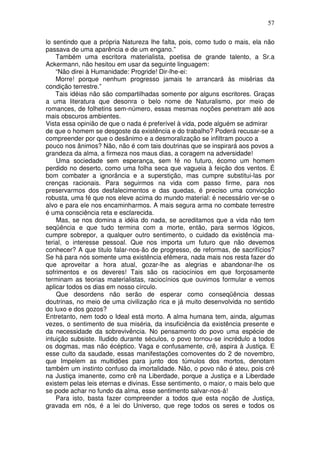 57
lo sentindo que a própria Natureza lhe falta, pois, como tudo o mais, ela não
passava de uma aparência e de um engano.”
Também uma escritora materialista, poetisa de grande talento, a Sr.a
Ackermann, não hesitou em usar da seguinte linguagem:
“Não direi à Humanidade: Progride! Dir-lhe-ei:
Morre! porque nenhum progresso jamais te arrancará às misérias da
condição terrestre.”
Tais idéias não são compartilhadas somente por alguns escritores. Graças
a uma literatura que desonra o belo nome de Naturalismo, por meio de
romances, de folhetins sem-número, essas mesmas noções penetram até aos
mais obscuros ambientes.
Vista essa opinião de que o nada é preferível à vida, pode alguém se admirar
de que o homem se desgoste da existência e do trabalho? Poderá recusar-se a
compreender por que o desânimo e a desmoralização se infiltram pouco a
pouco nos ânimos? Não, não é com tais doutrinas que se inspirará aos povos a
grandeza da alma, a firmeza nos maus dias, a coragem na adversidade!
Uma sociedade sem esperança, sem fé no futuro, écomo um homem
perdido no deserto, como uma folha seca que vagueia à feição dos ventos. É
bom combater a ignorância e a superstição, mas cumpre substitui-las por
crenças racionais. Para seguirmos na vida com passo firme, para nos
preservarmos dos desfalecimentos e das quedas, é preciso uma convicção
robusta, uma fé que nos eleve acima do mundo material: é necessário ver-se o
alvo e para ele nos encaminharmos. A mais segura arma no combate terrestre
é uma consciência reta e esclarecida.
Mas, se nos domina a idéia do nada, se acreditamos que a vida não tem
seqüência e que tudo termina com a morte, então, para sermos lógicos,
cumpre sobrepor, a qualquer outro sentimento, o cuidado da existência ma-
terial, o interesse pessoal. Que nos importa um futuro que não devemos
conhecer? A que titulo falar-nos-ão de progresso, de reformas, de sacrifícios?
Se há para nós somente uma existência efêmera, nada mais nos resta fazer do
que aproveitar a hora atual, gozar-lhe as alegrias e abandonar-lhe os
sofrimentos e os deveres! Tais são os raciocínios em que forçosamente
terminam as teorias materialistas, raciocínios que ouvimos formular e vemos
aplicar todos os dias em nosso círculo.
Que desordens não serão de esperar como conseqüência dessas
doutrinas, no meio de uma civilização rica e já muito desenvolvida no sentido
do luxo e dos gozos?
Entretanto, nem todo o Ideal está morto. A alma humana tem, ainda, algumas
vezes, o sentimento de sua miséria, da insuficiência da existência presente e
da necessidade da sobrevivência. No pensamento do povo uma espécie de
intuição subsiste. Iludido durante séculos, o povo tornou-se incrédulo a todos
os dogmas, mas não écéptico. Vaga e confusamente, crê, aspira à Justiça. E
esse culto da saudade, essas manifestações comoventes do 2 de novembro,
que Impelem as multidões para junto dos túmulos dos mortos, denotam
também um instinto confuso da imortalidade. Não, o povo não é ateu, pois crê
na Justiça imanente, como crê na Liberdade, porque a Justiça e a Liberdade
existem pelas leis eternas e divinas. Esse sentimento, o maior, o mais belo que
se pode achar no fundo da alma, esse sentimento salvar-nos-á!
Para isto, basta fazer compreender a todos que esta noção de Justiça,
gravada em nós, é a lei do Universo, que rege todos os seres e todos os
 