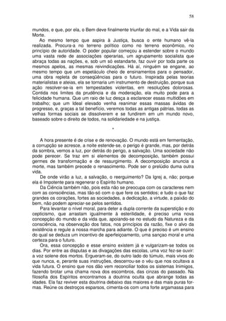 58
mundos, e que, por ela, o Bem deve finalmente triunfar do mal, e a Vida sair da
Morte.
Ao mesmo tempo que aspira à Justiça, busca o ente humano vê-la
realizada. Procura-a no terreno político como no terreno econômico, no
princípio de autoridade. O poder popular começou a estender sobre o mundo
uma vasta rede de associações operarias, um agrupamento socialista que
abraça todas as nações, e, sob um só estandarte, faz ouvir por toda parte os
mesmos apelos, as mesmas reivindicações. Há aí, ninguém se engane, ao
mesmo tempo que um espetáculo cheio de ensinamentos para o pensador,
uma obra repleta de conseqüências para o futuro. Inspirada pelas teorias
materialistas e ateias, ela se tornaria um instrumento de destruição, porque sua
ação resolver-se-ia em tempestades violentas, em resoluções dolorosas.
Contida nos limites da prudência e da moderação, ela muito pode para a
felicidade humana. Que um raio de luz desça a esclarecer essas multidões em
trabalho; que um Ideal elevado venha reanimar essas massas ávidas de
progresso, e, graças a tal benefício, veremos todas as antigas pátrias, todas as
velhas formas sociais se dissolverem e se fundirem em um mundo novo,
baseado sobre o direito de todos, na solidariedade e na justiça.
*
A hora presente é de crise e de renovação. O mundo está em fermentação,
a corrupção se acresce, a noite estende-se, o perigo é grande, mas, por detrás
da sombra, vemos a luz, por detrás do perigo, a salvação. Uma sociedade não
pode perecer. Se traz em si elementos de decomposição, também possui
germes de transformação e de ressurgimento. A decomposição anuncia a
morte, mas também precede o renascimento. Pode ser o prelúdio duma outra
vida.
De onde virão a luz, a salvação, o reerguimento? Da Igrej a, não; porque
ela é Impotente para regenerar o Espírito humano.
Da Ciência também não, pois esta não se preocupa com os caracteres nem
com as consciências, mas tão-só com o que fere os sentidos; e tudo o que faz
grandes os corações, fortes as sociedades, a dedicação, a virtude, a paixão do
bem, não podem apreciar-se pelos sentidos.
Para levantar o nível moral, para deter a dupla corrente da superstição e do
cepticismo, que arrastam igualmente à esterilidade, é preciso uma nova
concepção do mundo e da vida que, apoiando-se no estudo da Natureza e da
consciência, na observação dos fatos, nos princípios da razão, fixe o alvo da
existência e regule a nossa marcha para adiante. O que é preciso é um ensino
do qual se deduza um incentivo de aperfeiçoamento, uma sançao moral e uma
certeza para o futuro.
Ora, essa concepção e esse ensino existem já e vulgarizam-se todos os
dias. Por entre as disputas e as divagações das escolas, uma voz fez-se ouvir:
a voz solene dos mortos. Ergueram-se, do outro lado do túmulo, mais vivos do
que nunca, e, perante suas instruções, descerrou-se o véu que nos ocultava a
vida futura. O ensino que nos dão vem reconciliar todos os sistemas Inimigos,
fazendo brotar uma chama nova dos escombros, das cinzas do passado. Na
filosofia dos Espíritos encontramos a doutrina oculta que abrange todas as
idades. Ela faz reviver esta doutrina debaixo das maiores e das mais puras for-
mas. Reúne os destroços esparsos, cimenta-os com uma forte argamassa para
 