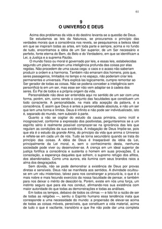 61
9
O UNIVERSO E DEUS
Acima dos problemas da vida e do destino levanta-se a questão de Deus.
Se estudamos as leis da Natureza, se procuramos o princípio das
verdades morais que a consciência nos revela, se pesquisamos a beleza ideal
em que se inspiram todas as artes, em toda parte e sempre, acima e no fundo
de tudo, encontramos a idéia de um Ser superior, de um Ser necessário e
perfeito, fonte eterna do Bem, do Belo e do Verdadeiro, em que se identificam a
Lei, a Justiça e a suprema Razão.
O mundo físico ou moral é governado por leis, e essas leis, estabelecidas
segundo um plano, denotam uma inteligência profunda das coisas por elas
regidas. Não procedem de uma causa cega: o caos e o acaso não saberiam
produzir a ordem e a harmonia. Também não emanam dos homens, pois que,
seres passageiros, limitados no tempo e no espaço, não poderiam criar leis
permanentes e universais. Para explicá-las logicamente, cumpre remontar ao
Ser gerador de todas as coisas. Não se poderia conceber a inteligência sem
personificá-la em um ser, mas esse ser não vem adaptar-se à cadeia dos
seres. Éo Pai de todos e a própria origem da vida.
Personalidade não deve ser entendida aqui no sentido de um ser com uma
forma, porém, sim, como sendo o conjunto das faculdades que constituem um
todo consciente. A personalidade, na mais alta acepção da palavra, é a
consciência. É assim que Deus é antes a personalidade absoluta, e não um ser
que tem uma forma e limites. Deus é infinito e não pode ser individualizado, isto
é, separado do mundo, nem subsistir à parte.
Quanto a não se cogitar do estudo da causa primária, como inútil e
incognoscível, conforme a expressão dos positivistas, perguntaremos se a um
espírito sério é realmente possível comprazer-se na ignorância das leis que
regulam as condições da sua existência. A indagação de Deus Impõe-se, pois
que ela é o estudo da grande Alma, do princípio da vida que anima o Universo
e reflete-se em cada um de nós. Tudo se torna secundário quando se trata do
princípio das coisas. A idéia de Deus é Inseparável da idéia da Lei,
principalmente da Lei moral, e, sem o conhecimento desta, nenhuma
sociedade pode viver ou desenvolver-se. A crença em um ideal superior de
justiça fortifica a consciência e sustenta o homem em suas provações. É a
consolação, a esperança daqueles que sofrem, o supremo refúgio dos aflitos,
dos abandonados. Como uma aurora, ela ilumina com seus brandos raios a
alma dos desgraçados.
Sem dúvida, não se pode demonstrar a existência de Deus por provas
diretas e sensíveis. Deus não se manifesta aos sentidos. A divindade ocultou-
se em um véu misterioso, talvez para nos constranger a procurá-la, o que é o
mais nobre e mais fecundo exercício da nossa faculdade de pensar, e também
para nos deixar o mérito de descobri-la. Porém, existe em nós uma força, um
instinto seguro que para ela nos conduz, afirmando-nos sua existência com
maior autoridade do que todas as demonstrações e todas as análises.
Em todos os tempos, debaixo de todos os climas — e Isto foi a razão de ser
de todas as religiões —, sentiu o Espírito humano essa tendência inata que
corresponde a uma necessidade do mundo: a propensão de elevar-se acima
de todas as coisas móveis, perecíveis, que constituem a vida material, acima
de tudo o que é vacIlante, transitório e que lhe não pode dar uma completa
 