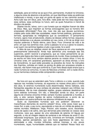 62
satisfação, para só inclinar-se ao que é fixo, permanente, imutável no Universo,
a alguma coisa de absoluto e de perfeito, em que Identifique todas as potências
intelectuais e morais, e que seja um ponto de apoio no seu caminhar avante.
Acha tudo isso em Deus, pois, fora dEle, nada pode dar-nos essa segurança,
essa certeza, essa confiança no futuro, sem as quais flutuamos à mercê da
dúvida e da paixão.
Objetar-nos-ão, talvez, com o uso funesto que as religiões fizeram da idéia
de Deus. Mas, que importam as formas extravagantes que os homens têm
emprestado àDivindade? Para nós, mais não são que deuses quiméricos,
criados pela razão débil das sociedades, essas formas poéticas, graciosas ou
terríveis, apropriadas às inteligências que as conceberam. O pensamento
humano, agora mais amadurecido, afastou-se dessas velhas formas; esqueceu
esses fantasmas e os abusos cometidos em seu nome, a fim de se dirigir com
impulso poderoso à Razão eterna, para Deus, Foco Universal da vida e do
amor, em que nos sentimos viver, como o pássaro no ar ou o peixe no oceano,
e por quem nos sentimos ligados a tudo o que existe, foi e será!
A idéia de que as religiões vieram de Deus apoiava-se em uma revelação
pretensamente sobrenatural. Ainda hoje admitimos uma revelação das leis
superiores, porém racional e progressiva, que ao nosso pensamento se pa-
tenteia pela lógica dos fatos e pelo espetáculo do mundo. Essa revelação acha-
se escrita em dois livros sempre abertos perante os nossos olhos: o livro do
Universo onde, em caracteres grandiosos, aparecem as obras divinas; o livro
da Consciência, no qual estão gravados os preceitos da moral. As instruções
dos Espíritos, colhidas em todos os pontos do globo por processos simples e
naturais, não fazem mais que confirmá-la. É por meio desse duplo ensino que a
razão humana se comunica, no seio da Natureza universal, com a razão divina,
cuj as harmonias e belezas então compreende e aprecia.
*
Na hora em que se estendem pela Terra o silêncio e a noite, quando tudo
repousa nas moradas humanas, se erguemos os nossos olhos para o infinito
dos céus, lá veremos inumeráveis luzes disseminadas. Astros radiosos, sóis
flamejantes seguidos de seus cortejos de planetas rodopiam aos milhões nas
profundezas. Até às mais afastadas regiões, grupos estelares desdobram-se
como esteiras luminosas. Em vão, o telescópio sonda os céus, em parte
alguma do Universo encontra limites; sempre mundos sucedendo a mundos, e
sóIs, a sóis; sempre legiões de astros multiplicando-se, a ponto de se
confundirem em poeira brilhante nos abismos infindáveis do espaço.
Quais as expressões humanas que vos poderiam descrever os
maravilhosos diamantes do escrinio celeste? Sirius, vinte vezes maior que o
nosso Sol, e este, a seu turno, equivalendo a mais de um milhão de globos ter-
restres reunidos; Aldebaran, Vega, Prócion, sóis rosados, azuis, escarlates,
astros de opala e de safira, sóis que derramais pela extensão os vossos raios
multicores, raios que, apesar de uma velocidade de setenta mil léguas por
segundo, a nós só chegam depois de centenas e de milhares de anos! E vós,
nebulosas longínquas, que produzis sóis, Universos em formação, cintilantes
estrelas, apenas perceptiveis, que sois focos gigantescos de calor, luz,
eletricidade e vida, mundos brilhantes, esferas imensas, e vós, povos
inumeráveis, raças, humanidades siderais que os habitais! Nossa fraca voz
 