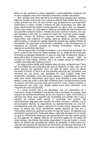 63
tenta, em vão, proclamar a vossa majestade, o vosso esplendor; impotente, ela
se cala, enquanto nosso olhar fascinado contempla o desfilar dos astros!
Mas, quando esse olhar abandona os vertiginosos espaços para repousar
sobre os mundos vizinhos da Terra, sobre as esferas filhas do Sol, que, como a
nossa, gravitam em torno do foco comum, que se observa em sua superfície?
Continentes e mares, montes e bancos de gelo acumulados em redor dos
pólos. Observamos que esses mundos possuem ar, água, calor, luz, estações,
climas, dias, noites, em uma palavra, todas as condições da vida terrestre que
nos permitem presumir neles a morada de outras famílias humanas, crer que
são habitados, o têm sido, ou o serão em algum dia. Tudo isto, astros resplan-
decentes, centros de sistemas, planetas secundários, satélites, cometas
vagabundos, está suspenso no espaço, agita-se, afasta-se, percorre órbitas
determinadas, e é levado em rapidez espantosa através das regiões infinitas da
imensidade. Por toda parte, o movimento, a atividade, a vida manifestam-se no
espetáculo do Universo, povoado de mundos inumeráveis, rolando sem
repouso na profundeza dos céus!
Uma lei regula essa circulação formidável: a lei universal da gravitação. Só
por si, sustém e faz mover os corpos celestes; ela, só, dirige em torno dos sóis
luminosos os planetas obedientes. E essa lei rege tudo na Natureza, desde o
átomo até o astro. A mesma força que, sob o nome de atração, retém os
mundos em suas órbitas, também, sob o de coesão, grupa as moléculas e
preside à formação dos corpos químicos.
Se, depois desse rápido olhar lançado sobre os céus, compararmos a Terra
em que habitamos aos poderosos sóis que se baloiçam no éter, esta, ao pé
deles, apenas nos aparecerá como um grão de areia, como um átomo
flutuando no Infinito. A Terra é um dos menores astros do céu. Entretanto, que
harmonia em sua forma, que variedade em seus ornatos! Vede seus
continentes recortados; suas penmsulas esguias e engrinaldadas de ilhas;
vede seus mares imponentes, seus lagos, suas florestas e seus vegetais,
desde o cedro que coroa o cimo das montanhas até a humilde florzinha oculta
na verdura; enumerai os seres vivos que a povoam; aves, insetos e plantas, e
reconhecereis que cada uma destas coisas éuma obra admirável, uma
maravilha de arte e de precisão.
E o corpo humano não é um laboratório vivo, um instrumento cuj o
mecanismo chega à perfeição? Estudemos nele a circulação do sangue, esse
conjunto de válvulas semelhantes às de uma máquina a vapor. Examinemos a
estrutura dos olhos, esse aparelho tão complicado que excede tudo o que a
indústria do homem pode sonhar; a construção dos ouvidos, tão
admiravelmente dispostos para recolher as ondas sonoras; o cérebro, cuj as
circunvoluções internas se assemelham ao desabrochamento de uma flor.
Consideremos tudo isso; depois, deixando O mundo visível, desçamos mais
baixo na escala dos seres, penetremos nesses abismos da vida que o
microscópio revela-nos; observemos esse formigar de raças e de espécies que
confundem o pensamento. Cada gota dágua, cada grão de poeira é um mundo
no qual os infinitamente pequenos são governados por leis tão exatas quanto
as dos gigantes do espaço. Milhões de Infusórios agitam-se nas gotas do
nosso sangue, nas células dos corpos organizados. A asa da mosca, o menor
átomo de matéria são povoados por legiões de parasitas. E todos esses ani-
málculos são providos de aparelhos de movimento, de sistemas nervosos e de
órgãos de sensibilidade que os fazem seres completos, armados para a luta e
 