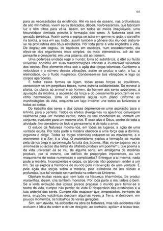64
para as necessidades da existência. Até no seio do oceano, nas profundezas
de oito mil metros, vivem seres delicados, débeis, fosforescentes, que fabricam
luz e têm olhos para vê-la. Assim, em todos os meios imagináveis, uma
fecundidade ilimitada preside à formação dos seres. A Natureza está em
geração perpétua. Assim como a espiga se acha em germe no grão, o carvalho
na bolota, a rosa em seu botão, assim também a gênese dos mundos elabora-
se na profundeza dos céus estrelados. Por toda parte a vida engendra a vida.
De degrau em degrau, de espécies em espécies, num encadeamento, ela
eleva-se dos organlsmos mais simples, os mais elementares, até ao ser
pensante e consciente; em uma palavra, até ao homem.
Uma poderosa unidade rege o mundo. Uma só substância, o éter ou fluído
universal, constitui em suas transformações infinitas a inumerável variedade
dos corpos. Este elemento vibra sob a ação das forças cósmicas. Conforme a
velocidade e o número dessas vibrações, assim se produz o calor, a luz, a
eletricidade, ou o fluído magnético. Condensem-se tais vibrações, e logo os
corpos aparecerão.
E todas essas formas se ligam, todas essas forças se equilibram,
consorciam-se em perpétuas trocas, numa estreita solidariedade. Do mineral à
planta, da planta ao animal e ao homem, do homem aos seres superiores, a
apuração da matéria, a ascensão da força e do pensamento produzem-se em
ritmo harmonioso. Uma lei soberana regula num plano uniforme as
manifestações da vida, enquanto um laço invisível une todos os Universos e
todas as almas.
Do trabalho dos seres e das coisas depreende-se uma aspiração para o
Infinito, para o perfeito. Todos os efeitos divergentes na aparência convergem
realmente para um mesmo centro, todos os fins coordenam-se, formam um
conjunto, evolutem para um mesmo alvo. E esse alvo é Deus, centro de toda a
atividade, fim derradeiro de todo o pensamento e de todo o amor.
O estudo da Natureza mostra-nos, em todos os lugares, a ação de uma
vontade oculta. Por toda parte a matéria obedece a uma força que a domina,
organiza e dirige. Todas as forças cósmicas reduzem-se ao movimento, e o
movimento é o Ser, é a Vida. O materialismo explica a formação do mundo
pela dança cega e aproximação fortuita dos átomos. Mas viu-se alguma vez o
arremesso ao acaso das letras do alfabeto produzir um poema? E que poema o
da vida universal! Já se viu, de alguma sorte, um amálgama de matérias
produzir, por si mesmo, um edifício de proporções imponentes, ou um
maquinismo de rodas numerosas e complicadas? Entregue a si mesma, nada
pode a matéria. Inconscientes e cegos, os átomos não poderiam tender a um
fim. Só se explica a harmonia do mundo pela intervenção de uma vontade. É
pela ação das forças sobre a matéria, pela existência de leis sábias e
profundas, que tal vontade se manifesta na ordem do Universo.
Objetam muitas vezes que nem tudo na Natureza éharmônico. Se produz
maravilhas, dizem, cria também monstros. Por toda parte o mal ladela o bem.
Se a lenta evolução das coisas parece preparar o mundo para tornar-se o
teatro da vida, cumpre não perder de vista O desperdicio das existências e a
luta ardente dos seres. Cumpre não esquecer que tempestades, tremores de
terra, erupções vulcânicas desolam algumas vezes a Terra, e destroem, em
poucos momentos, os trabalhos de várias gerações.
Sim, sem dúvida, há acidentes na obra da Natureza, mas tais acidentes não
excluem a idéia da ordem e de um desígnio; ao contrário, apóiam a nossa tese,
 