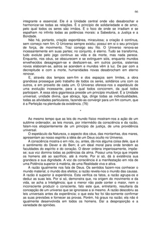 66
integrante e essencial. Ele é a Unidade central onde vão desabrochar e
harmonizar-se todas as relações. É o princípio de solidariedade e de amor,
pelo qual todos os seres são irmãos. É o foco de onde se irradiam e se
espalham no infinito todas as potências morais: a Sabedoria, a Justiça e a
Bondade.
Não há, portanto, criação espontânea, miraculosa; a criação é contínua,
sem começo nem fim. O Universo sempre existiu; possui em si o seu princípio
de força, de movimento. Traz consigo seu fito. O Universo renova-se
incessantemente em suas partes; no conjunto, é eterno. Tudo se transforma,
tudo evolute pelo jogo continuo aa vida e da morte, mas nada perece.
Enquanto, nos céus, se obscurecem e se extinguem sóis, enquanto mundos
envelhecidos desagregam-se e desfazem-se, em outros pontos, sistemas
novos elaboram-se, astros se acendem e mundos vêm à luz. De par com a
decrepitude e com a morte, humanidades novas desabrocham em eterno
renovar.
E, através dos tempos sem-fim e dos espaços sem limites, a obra
grandiosa prossegue pelo trabalho de todos os seres, solidários uns com os
outros, e em proveito de cada um. O Universo oferece-nos o espetáculo de
uma evolução incessante, para a qual todos concorrem, da qual todos
participam. A essa obra gigantesca preside um princípio imutável. É a Unidade
universal, unidade divina, que abraça, liga, dirige todas as individualidades,
todas as atividades particulares, fazendo-as convergir para um fim comum, que
é a Perfeição na plenitude da existência. (76)
*
Ao mesmo tempo que as leis do mundo físico mostram-nos a ação de um
sublime ordenador, as leis morais, por intermédio da consciência e da razão,
falam-nos eloqüentemente de um princípio de justiça, de uma providência
universal.
O espetáculo da Natureza, o aspecto dos céus, das montanhas, dos mares,
apresentam ao nosso espírito a idéia de um Deus oculto no Universo.
A consciência mostra-o em nós, ou, antes, dá-nos alguma coisa dele, que é
o sentimento do Dever e do Bem; é um ideal moral para onde tendem as
faculdades do espírito e do coração. O dever ordena imperiosamente, impõe-
se; sua voz domina todas as potências da alma. Possui uma força que impele
os homens até ao sacrifício, até à morte. Por si só, dá à existência sua
grandeza e sua dignidade. A voz da consciência é a manifestação em nós de
uma Potência superior à matéria, de uma Realidade viva e ativa.
A razão igualmente nos fala de Deus. Os sentidos fazem-nos conhecer o
mundo material, o mundo dos efeitos; a razão revela-nos o mundo das causas.
A razão é superior à experiência. Esta verifica os fatos, a razão agrupa-os e
deduz as suas leis. Por si só, demonstra que, na origem do movimento e da
vida, se acha a Inteligência; que o menor não pode conter o maior, nem o
inconsciente produzir o consciente, fato este que, entretanto, resultaria da
concepção de um universo que se ignorasse a si mesmo. A razão descobriu as
leis universais antes da experiência; o que esta fez foi tão-somente confirmar
as suas previsões e fornecer as provas. Porém, há graus na razão; ela não é
igualmente desenvolvida em todos os homens. Daí a desproporção e a
variedade de opiniões.
 