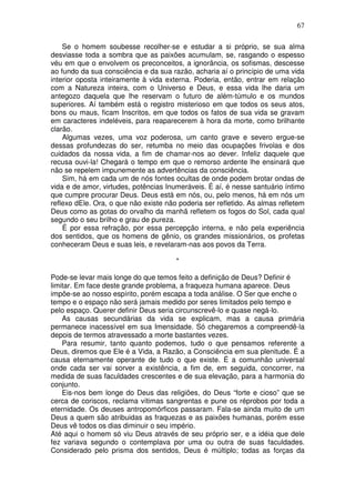 67
Se o homem soubesse recolher-se e estudar a si próprio, se sua alma
desviasse toda a sombra que as paixões acumulam, se, rasgando o espesso
véu em que o envolvem os preconceitos, a ignorância, os sofismas, descesse
ao fundo da sua consciência e da sua razão, acharia aí o princípio de uma vida
interior oposta inteiramente à vida externa. Poderia, então, entrar em relação
com a Natureza inteira, com o Universo e Deus, e essa vida lhe daria um
antegozo daquela que lhe reservam o futuro de além-túmulo e os mundos
superiores. Aí também está o registro misterioso em que todos os seus atos,
bons ou maus, ficam Inscritos, em que todos os fatos de sua vida se gravam
em caracteres indeléveis, para reaparecerem à hora da morte, como brilhante
clarão.
Algumas vezes, uma voz poderosa, um canto grave e severo ergue-se
dessas profundezas do ser, retumba no meio das ocupações frivolas e dos
cuidados da nossa vida, a fim de chamar-nos ao dever. Infeliz daquele que
recusa ouvi-la! Chegará o tempo em que o remorso ardente lhe ensinará que
não se repelem impunemente as advertências da consciência.
Sim, há em cada um de nós fontes ocultas de onde podem brotar ondas de
vida e de amor, virtudes, potências Inumeráveis. É aí, é nesse santuário íntimo
que cumpre procurar Deus. Deus está em nós, ou, pelo menos, há em nós um
reflexo dEle. Ora, o que não existe não poderia ser refletido. As almas refletem
Deus como as gotas do orvalho da manhã refletem os fogos do Sol, cada qual
segundo o seu brilho e grau de pureza.
É por essa refração, por essa percepção interna, e não pela experiência
dos sentidos, que os homens de gênio, os grandes missionários, os profetas
conheceram Deus e suas leis, e revelaram-nas aos povos da Terra.
*
Pode-se levar mais longe do que temos feito a definição de Deus? Definir é
limitar. Em face deste grande problema, a fraqueza humana aparece. Deus
impõe-se ao nosso espírito, porém escapa a toda análise. O Ser que enche o
tempo e o espaço não será jamais medido por seres limitados pelo tempo e
pelo espaço. Querer definir Deus seria circunscrevê-lo e quase negá-lo.
As causas secundárias da vida se explicam, mas a causa primária
permanece inacessível em sua Imensidade. Só chegaremos a compreendê-la
depois de termos atravessado a morte bastantes vezes.
Para resumir, tanto quanto podemos, tudo o que pensamos referente a
Deus, diremos que Ele é a Vida, a Razão, a Consciência em sua plenitude. É a
causa eternamente operante de tudo o que existe. É a comunhão universal
onde cada ser vai sorver a existência, a fim de, em seguida, concorrer, na
medida de suas faculdades crescentes e de sua elevação, para a harmonia do
conjunto.
Eis-nos bem longe do Deus das religiões, do Deus “forte e cioso” que se
cerca de coriscos, reclama vítimas sangrentas e pune os réprobos por toda a
eternidade. Os deuses antropomórficos passaram. Fala-se ainda muito de um
Deus a quem são atribuidas as fraquezas e as paixões humanas, porém esse
Deus vê todos os dias diminuir o seu império.
Até aqui o homem só viu Deus através de seu próprio ser, e a idéia que dele
fez variava segundo o contemplava por uma ou outra de suas faculdades.
Considerado pelo prisma dos sentidos, Deus é múltiplo; todas as forças da
 