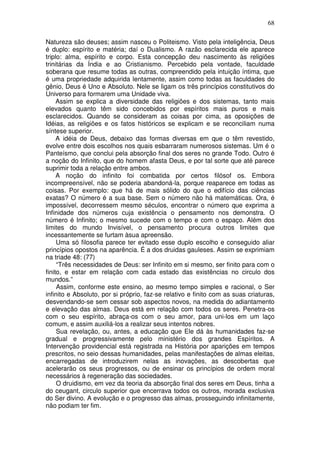 68
Natureza são deuses; assim nasceu o Politeismo. Visto pela inteligência, Deus
é duplo: espírito e matéria; daí o Dualismo. A razão esclarecida ele aparece
triplo: alma, espírito e corpo. Esta concepção deu nascimento às religiões
trinitárias da Índia e ao Cristianismo. Percebido pela vontade, faculdade
soberana que resume todas as outras, compreendido pela intuição íntima, que
é uma propriedade adquirida lentamente, assim como todas as faculdades do
gênio, Deus é Uno e Absoluto. Nele se ligam os três princípios constitutivos do
Universo para formarem uma Unidade viva.
Assim se explica a diversidade das religiões e dos sistemas, tanto mais
elevados quanto têm sido concebidos por espíritos mais puros e mais
esclarecidos. Quando se consideram as coisas por cima, as oposições de
Idéias, as religiões e os fatos históricos se explicam e se reconciliam numa
síntese superior.
A idéia de Deus, debaixo das formas diversas em que o têm revestido,
evolve entre dois escolhos nos quais esbarraram numerosos sistemas. Um é o
Panteísmo, que conclui pela absorção final dos seres no grande Todo. Outro é
a noção do Infinito, que do homem afasta Deus, e por tal sorte que até parece
suprimir toda a relação entre ambos.
A noção do infinito foi combatida por certos filósof os. Embora
incompreensível, não se poderia abandoná-la, porque reaparece em todas as
coisas. Por exemplo: que há de mais sólido do que o edifício das ciências
exatas? O número é a sua base. Sem o número não há matemáticas. Ora, é
impossível, decorressem mesmo séculos, encontrar o número que exprima a
Infinidade dos números cuja existência o pensamento nos demonstra. O
número é Infinito; o mesmo sucede com o tempo e com o espaço. Além dos
limites do mundo Invisível, o pensamento procura outros limites que
incessantemente se furtam àsua apreensão.
Uma só filosofia parece ter evitado esse duplo escolho e conseguido aliar
princípios opostos na aparência. É a dos druidas gauleses. Assim se exprimiam
na triade 48: (77)
“Três necessidades de Deus: ser Infinito em si mesmo, ser finito para com o
finito, e estar em relação com cada estado das existências no circulo dos
mundos.”
Assim, conforme este ensino, ao mesmo tempo simples e racional, o Ser
infinito e Absoluto, por si próprio, faz-se relativo e finito com as suas criaturas,
desvendando-se sem cessar sob aspectos novos, na medida do adiantamento
e elevação das almas. Deus está em relação com todos os seres. Penetra-os
com o seu espírito, abraça-os com o seu amor, para uni-los em um laço
comum, e assim auxiliá-los a realizar seus intentos nobres.
Sua revelação, ou, antes, a educação que Ele dá às humanidades faz-se
gradual e progressivamente pelo ministério dos grandes Espíritos. A
Intervenção providencial está registrada na História por aparições em tempos
prescritos, no seio dessas humanidades, pelas manifestações de almas eleitas,
encarregadas de introduzirem nelas as inovações, as descobertas que
acelerarão os seus progressos, ou de ensinar os princípios de ordem moral
necessários à regeneração das sociedades.
O druidismo, em vez da teoria da absorção final dos seres em Deus, tinha a
do ceugant, circulo superior que encerrava todos os outros, morada exclusiva
do Ser divino. A evolução e o progresso das almas, prosseguindo infinitamente,
não podiam ter fim.
 